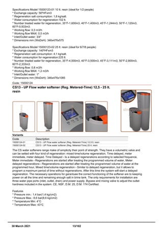Specifications Model 15000123-01 10 lt. resin (ideal for 1/2 people)
* Exchange capacity: 56ºHFxm3
* Regeneration salt consumption: 1,8 kg/salt.
* Water consumption for regeneration:102 lt.
* Number treated water for regeneration, 35°F-1,600m3, 40°F-1,400m3, 45°F-1,244m3, 50°F-1,120m3,
60°F-0,933m3.
* Working flow: 0,3 m3/h
* Working flow MAX: 0,5 m3/h
* Inlet/Outlet water: 3/4"
* Dimensions mm (WxDxH): 346x476x575
Specifications Model 15000123-02 25 lt. resin (ideal for 6/7/8 people)
* Exchange capacity: 140ºHFxm3
* Regeneration salt consumption: 4,1 kg/salt.
* Water consumption for regeneration:225 lt.
* Number treated water for regeneration, 35°F-4,000m3, 40°F-3,500m3, 45°F-3,111m3, 50°F-2,800m3,
60°F-2,333m3.
* Working flow: 0,8 m3/h
* Working flow MAX: 1,2 m3/h
* Inlet/Outlet water: 1"
* Dimensions mm (WxDxH): 346x476x1085
Code: 15000124
CS13 - UP Flow water softener (Reg. Metered-Time) 12,5 - 25 lt.
resin
Variants
Code Description
15000124-01 CS13 - UP Flow water softener (Reg. Metered-Time) 12,5 lt. resin
15000124-02 CS13 - UP Flow water softener (Reg. Metered-Time) 25 lt. resin
The CS water softeners range make of simplicity their point of strength. They have a volumetric valve and
can be setted with four kind of regeneration: mixed time/volume regeneration, Time delayed, meter
immediate, meter delayed. Time Delayed - Is a delayed regenerations according to selected frequence,
Meter immediate - Regenerations are started after treating the programmed volume of water, Meter
delayed regenerations - Regenerations are started after treating the programmed volume of water at the
programmed hour, Mixed time/volume regeneration - Similar to delayed regeneration, but it allows to
program a maximum period of time without regenerations. After this time the system will start a delayed
regeneration. The necessary operations for garantuee the correct functioning of the softener are to keeping
power on all the time and remaining enough salt in brine tank. The only requirements for installation are
three water pipe ports (inlet, outlet, drain) and power supply. Bypass and mixing valve to adjust the outlet
hardness included in the system. CE, NSF, D.M. 25, D.M. 174 Certified.
Features
* Pressure min.: 1,4 bar(1,4 kg/cm2)
* Pressure Max.: 8,6 bar(8,6 kg/cm2)
* Temperature Min: 4°C
* Temperature Max: 43°C
30 March 2021 13/102
 