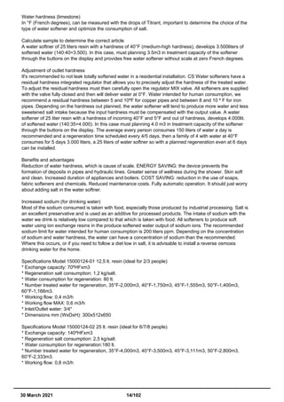 Water hardness (limestone)
In °F (French degrees), can be measured with the drops of Titrant, important to determine the choice of the
type of water softener and optimize the consumption of salt.
Calculate sample to determine the correct article
A water softner of 25 liters resin with a hardness of 40°F (medium-high hardness), develops 3.500liters of
softened water (140:40=3.500). In this case, must planning 3.5m3 in treatment capacity of the softener
through the buttons on the display and provides free water softener without scale at zero French degrees.
Adjustment of outlet hardness
It's recommended to not leak totally softened water in a residential installation. CS Water softeners have a
residual hardness integrated regulator that allows you to precisely adjust the hardness of the treated water.
To adjust the residual hardness must then carefully open the regulator MIX valve. All softeners are supplied
with the valve fully closed and then will deliver water at 0°F. Water intended for human consumption, we
recommend a residual hardness between 5 and 10ºF for copper pipes and between 8 and 10 º F for iron
pipes. Depending on the hardness out planned, the water softener will tend to produce more water and less
sweetened salt intake because the input hardness must be compensated with the output value. A water
softener of 25 liter resin with a hardness of incoming 40°F and 5°F and out of hardness, develops 4.000lit.
of softened water (140:35=4.000). In this case must planning 4.0 m3 in treatment capacity of the softener
through the buttons on the display. The average every person consumes 150 liters of water a day is
recommended and a regeneration time scheduled every 4/5 days, then a family of 4 with water at 40°F
consumes for 5 days 3.000 liters, a 25 liters of water softner so with a planned regeneration even at 6 days
can be installed.
Benefits and advantages
Reduction of water hardness, which is cause of scale. ENERGY SAVING: the device prevents the
formation of deposits in pipes and hydraulic lines. Greater sense of wellness during the shower. Skin soft
and clean. Increased duration of appliances and boilers. COST SAVING: reduction in the use of soaps,
fabric softeners and chemicals. Reduced maintenance costs. Fully automatic operation. It should just worry
about adding salt in the water softner.
Increased sodium (for drinking water)
Most of the sodium consumed is taken with food, especially those produced by industrial processing. Salt is
an excellent preservative and is used as an additive for processed products. The intake of sodium with the
water we drink is relatively low compared to that which is taken with food. All softeners to produce soft
water using ion exchange resins in the produce softened water output of sodium ions. The recommended
sodium limit for water intended for human consumption is 200 liters ppm. Depending on the concentration
of sodium and water hardness, the water can have a concentration of sodium than the recommended.
Where this occurs, or if you need to follow a diet low in salt, it is advisable to install a reverse osmosis
drinking water for the home.
Specifications Model 15000124-01 12,5 lt. resin (ideal for 2/3 people)
* Exchange capacity: 70ºHFxm3
* Regeneration salt consumption: 1,2 kg/salt.
* Water consumption for regeneration: 80 lt.
* Number treated water for regeneration, 35°F-2,000m3, 40°F-1,750m3, 45°F-1,555m3, 50°F-1,400m3,
60°F-1,166m3.
* Working flow: 0,4 m3/h
* Working flow MAX: 0,6 m3/h
* Inlet/Outlet water: 3/4"
* Dimensions mm (WxDxH): 300x512x650
Specifications Model 15000124-02 25 lt. resin (ideal for 6/7/8 people)
* Exchange capacity: 140ºHFxm3
* Regeneration salt consumption: 2,5 kg/salt.
* Water consumption for regeneration:180 lt.
* Number treated water for regeneration, 35°F-4,000m3, 40°F-3,500m3, 45°F-3,111m3, 50°F-2,800m3,
60°F-2,333m3.
* Working flow: 0,8 m3/h
30 March 2021 14/102
 
