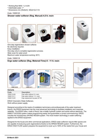 * Working flow MAX: 1,2 m3/h
* Inlet/Outlet water: 1"
* Dimensions mm (WxDxH): 300x512x1110
Code: 15000125
Shower water softener (Reg. Manual) 4,5 lt. resin
One step regeneration shower softener.
No electricity required.
Easy installation.
One step only to complete regeneration process.
Slide cover for water proof.
Maximum water temperature working: 60°C.
Code: 15000118
Ergo water softener (Reg. Metered-Time) 8 - 11 lt. resin
Variants
Code Description
15000118-08 Ergo water softener 8 lt. resin
15000118-11 Ergo water softener 11 lt. resin
15000118-20 Ergo replacement by-pass 3/4" M.
ERGO Volumetric Water Softeners.
Work without power supply.
Designed according to the needs of installation technicians and professionals of the water treatment
branch, the ERGO equipment has the most advanced technology to facilitate installation and maximise
reliability. The ERGO valve, made of Noryl, has a totally hydraulic system and works without electricity. The
DIRECT ACCESS system makes programming easier and guarantees a correct commissioning. ERGO
includes the revolutionary SAVING REGEN system. The most modern technology in water softening
applied to the ERGO equipment.
Designed for the house and other commercial applications, ERGO water softeners require little spaces and
are capable of producing quick regenerations thanks to the SPEED REGEN system. Furthermore, the
ERGO HIGH FLOW system prepares the equipment to cover up to 100% of the needs from your house and
30 March 2021 15/102
 