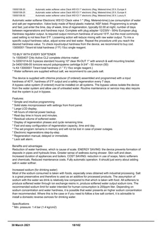 15000108-20 Automatic water softener valve Clack WS1CI 1" electronic (Reg. Metered-time) 20 lt. Europe II
15000108-25 Automatic water softener valve Clack WS1CI 1" electronic (Reg. Metered-time) 25 lt. Europe II
15000108-30 Automatic water softener valve Clack WS1CI 1" electronic (Reg. Metered-time) 30 lt. Luxury II
Automatic water softener Electronic WS1CI Clack valve 1 " (Reg. Metered-time).Low consumption of water
and salt per regeneration. Valve body made of Noryl plastic material, NSF listed. Programming is simple
and fast, just enter the time, day of week, time of regeneration, typically 02.00 at night, number of days
between regenerations and hardness input. Complete with plug adapter 12/230V - 50Hz European plug.
Hardness regulator output. Is required output minimum hardness of around 15°F, but the most commonly
used setting is not less than 5°F. Loosening action will reduce mixing with raw water output. To mix a
specific output hardness value, adjust screw and test water. Repeat the procedure until you reach the
desired hardness value. To check input/output hardness from the device, we recommend to buy cod.
13000001 Titrant kit total hardness (1°F) 15cc single reagent.
TO BUY WITH EVERY SOFTENER
1x 15000407 Chlo Active CL2 complete chlorine maker
1x 02001014-02 3-pieces standard housing 10" clear IN-OUT 1" with wrench & wall mounting bracket.
2x 04001006-05 Ionicore wound polypropylene cartridge 9-3/4'' - 50 micron (50)
1x Kit 13000001 Titrant total hardness (1 ° F) 15cc single reagent.)
* Water softeners are supplied without salt, we recommend to use pads salt.
The device is supplied with chlorine producer (if ordered) assembled and programmed with a input
hardness of 40°F, hardness of 0°F output and a safety regeneration every 7 days.
A bypass valve system (if ordered) must be installed on all systems. The bypass valves isolate the device
from the water system and allow use of untreated water. Routine maintenance or service may also require
that the system is put in bypass.
Features:
* Simple and intuitive programming
* Solid state microprocessor with settings from front panel.
* Large LCD display.
* 48 hours of internal power backup.
* Real day time in hours and minutes.
* Residual volume of softened water.
* Display of regeneration phases and cycle remaining time.
* Fast and easy configuration of regeneration capacity, time and day.
* The set program remains in memory and will not be lost in case of power outages.
* Electronic regenerations step-by-step.
* Regeneration manual, delayed or immediate.
* Lack salt alarm.
Benefits and advantages
Reduction of water hardness, which is cause of scale. ENERGY SAVING: the device prevents formation of
deposits in pipes and hydraulic lines. Greater sense of wellness during shower. Skin soft and clean.
Increased duration of appliances and boilers. COST SAVING: reduction in use of soaps, fabric softeners
and chemicals. Reduced maintenance costs. Fully automatic operation. It should just worry about adding
salt in water softner.
Increased sodium (for drinking water)
Most of the sodium consumed is taken with foods, especially ones obtained with industrial processing. Salt
is a great preservative and therefore is used as an additive for processed products. The assumption of
sodium with the water we drink is relatively low compared to that which is taken with food. All softeners to
produce softened water through ion exchange resins in, produce softened water output sodium ions. The
recommended sodium limit for water intended for human consumption is 200ppm liter. Depending on
sodium concentration and water hardness, it is possible that water presents an higher sodium concentration
than recommended. Where this is the case or if you need to follow a low salt content, it is advisable to
install a domestic reverse osmosis for drinking water.
Specifications
* Min. pressure: 1.4 bar (1.4 kg/cm2)
30 March 2021 18/102
 