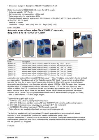 * Dimensions Europe II - Base (mm): 480x320 * Height (mm): 1.120
Model Specifications 15000108-30 30lt. resin. (for 6/8/10 people)
* Exchange capacity: 150ºHFxm3.
* Salt consumption for regeneration: 3,90 Kg./salt.
* Water consumption for regeneration: 210lt.
* Quantity of treated water for regeneration, 30°F-5,00m3, 35°F-4,28m3, 40°F-3,75m3, 45°F-3,33m3,
50°F-3,00m3, 60°F-2,50m3.
* Max flow. 1,35m3/h
* Dimensions Luxury II - Base (mm): 605x350 * Height (mm): 1.120
Code: 15000117
Automatic water softener valve Clack WS1TC 1" electronic
(Reg. Time) 8-10-12-15-20-25-30 lt. resin
Variants
Code Description
15000117-08 Automatic water softener valve Clack WS1TC 1" electronic (Rig. Time) 8 lt. Europe I
15000117-10 Automatic water softener valve Clack WS1TC 1" electronic (Reg. Time) 10 lt. Europe I
15000117-12 Automatic water softener valve Clack WS1TC 1" electronic (Rig. Time) 12 lt. Luxury I
15000117-15 Automatic water softener valve Clack WS1TC 1" electronic (Rig. Time) 15 lt. Europe II
15000117-20 Automatic water softener valve Clack WS1TC 1" electronic (Rig. Time) 20 lt. Europe II
15000117-25 Automatic water softener valve Clack WS1TC 1" electronic (Rig. Time) 25 lt. Europe II
15000117-30 Automatic water softener valve Clack WS1TC 1" electronic (Rig. Time) 30 lt. Luxury II
Automatic water softener Electronic WS1TC Clack valve 1 " (Reg. Time).Low consumption of water and salt
per regeneration. Valve body made of Noryl plastic material, NSF listed. Programming is simple and fast,
just enter the time, day of week, time of regeneration, typically 02.00 at night, number of days between
regenerations and hardness input. Complete with plug adapter 12/230V - 50Hz European plug. Hardness
regulator output. Is required output minimum hardness of around 15°F, but the most commonly used
setting is not less than 5°F. Loosening action will reduce mixing with raw water output. To mix a specific
output hardness value, adjust screw and test water. Repeat the procedure until you reach the desired
hardness value. To check input/output hardness from the device, we recommend to buy cod. 13000001
Titrant kit total hardness (1°F) 15cc single reagent.
TO BUY WITH EVERY SOFTENER
1x 15000407 Chlo Active CL2 complete chlorine maker
1x 02001014-02 3-pieces standard housing 10" clear IN-OUT 1" with wrench & wall mounting bracket.
2x 04001006-05 Ionicore wound polypropylene cartridge 9-3/4'' - 50 micron (50)
1x Kit 13000001 Titrant total hardness (1 ° F) 15cc single reagent.)
* Water softeners are supplied without salt, we recommend to use pads salt.
The device is supplied with chlorine producer (if ordered) assembled and programmed with a input
hardness of 40°F, hardness of 0°F output and a safety regeneration every 7 days.
A bypass valve system (if ordered) must be installed on all systems. The bypass valves isolate the device
from the water system and allow use of untreated water. Routine maintenance or service may also require
that the system is put in bypass.
Features:
30 March 2021 20/102
 