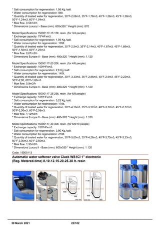 * Salt consumption for regeneration: 1,56 Kg./salt.
* Water consumption for regeneration: 84lt.
* Quantity of treated water for regeneration, 30°F-2,08m3, 35°F-1,78m3, 40°F-1,56m3, 45°F-1,38m3,
50°F-1,24m3, 60°F-1,04m3.
* Max flow. 0,54m3/h
* Dimensions Luxury I - Base (mm): 605x350 * Height (mm): 670
Model Specifications 15000117-15 15lt. resin. (for 3/4 people)
* Exchange capacity: 75ºHFxm3.
* Salt consumption for regeneration: 1,95 Kg./salt.
* Water consumption for regeneration: 105lt.
* Quantity of treated water for regeneration, 30°F-2,5m3, 35°F-2,14m3, 40°F-1,87m3, 45°F-1,66m3,
50°F-1,50m3, 60°F-1,25m3.
* Max flow. 0,67m3/h
* Dimensions Europe II - Base (mm): 480x320 * Height (mm): 1.120
Model Specifications 15000117-20 20lt. resin. (for 4/6 people)
* Exchange capacity: 100ºHFxm3.
* Salt consumption for regeneration: 2,6 Kg./salt.
* Water consumption for regeneration: 140lt.
* Quantity of treated water for regeneration, 30°F-3,33m3, 35°F-2,85m3, 40°F-2,5m3, 45°F-2,22m3,
50°F-2,00, 60°F-1,66m3.
* Max flow. 0,9m3/h
* Dimensions Europe II - Base (mm): 480x320 * Height (mm): 1.120
Model Specifications 15000117-25 25lt. resin. (for 6/8 people)
* Exchange capacity: 125ºHFxm3.
* Salt consumption for regeneration: 3,25 Kg./salt.
* Water consumption for regeneration: 175lt.
* Quantity of treated water for regeneration, 30°F-4,16m3, 35°F-3,57m3, 40°F-3,12m3, 45°F-2,77m3,
50°F-2,50m3, 60°F-2,08m3.
* Max flow. 1,12m3/h
* Dimensions Europe II - Base (mm): 480x320 * Height (mm): 1.120
Model Specifications 15000117-30 30lt. resin. (for 6/8/10 people)
* Exchange capacity: 150ºHFxm3.
* Salt consumption for regeneration: 3,90 Kg./salt.
* Water consumption for regeneration: 210lt.
* Quantity of treated water for regeneration, 30°F-5,00m3, 35°F-4,28m3, 40°F-3,75m3, 45°F-3,33m3,
50°F-3,00m3, 60°F-2,50m3.
* Max flow. 1,35m3/h
* Dimensions Luxury II - Base (mm): 605x350 * Height (mm): 1.120
Code: 15000113
Automatic water softener valve Clack WS1CI 1" electronic
(Reg. Metered-time) 8-10-12-15-20-25-30 lt. resin
30 March 2021 22/102
 