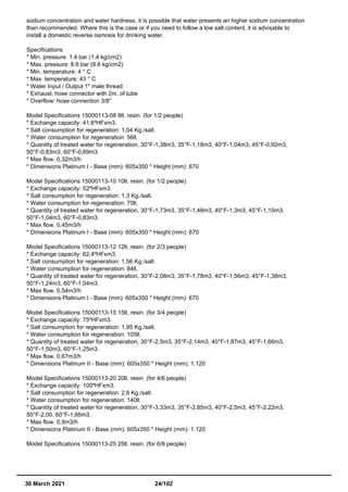 sodium concentration and water hardness, it is possible that water presents an higher sodium concentration
than recommended. Where this is the case or if you need to follow a low salt content, it is advisable to
install a domestic reverse osmosis for drinking water.
Specifications
* Min. pressure: 1.4 bar (1.4 kg/cm2)
* Max. pressure: 8.6 bar (8.6 kg/cm2)
* Min. temperature: 4 ° C
* Max. temperature: 43 ° C
* Water Input / Output 1" male thread
* Exhaust: hose connector with 2m. of tube
* Overflow: hose connection 3/8"
Model Specifications 15000113-08 8lt. resin. (for 1/2 people)
* Exchange capacity: 41,6ºHFxm3.
* Salt consumption for regeneration: 1,04 Kg./salt.
* Water consumption for regeneration: 56lt.
* Quantity of treated water for regeneration, 30°F-1,38m3, 35°F-1,18m3, 40°F-1.04m3, 45°F-0,92m3,
50°F-0,83m3, 60°F-0,69m3.
* Max flow. 0,32m3/h
* Dimensions Platinum I - Base (mm): 605x350 * Height (mm): 670
Model Specifications 15000113-10 10lt. resin. (for 1/2 people)
* Exchange capacity: 52ºHFxm3.
* Salt consumption for regeneration: 1,3 Kg./salt.
* Water consumption for regeneration: 70lt.
* Quantity of treated water for regeneration, 30°F-1,73m3, 35°F-1,48m3, 40°F-1,3m3, 45°F-1,15m3,
50°F-1,04m3, 60°F-0,83m3.
* Max flow. 0,45m3/h
* Dimensions Platinum I - Base (mm): 605x350 * Height (mm): 670
Model Specifications 15000113-12 12lt. resin. (for 2/3 people)
* Exchange capacity: 62,4ºHFxm3.
* Salt consumption for regeneration: 1,56 Kg./salt.
* Water consumption for regeneration: 84lt.
* Quantity of treated water for regeneration, 30°F-2,08m3, 35°F-1,78m3, 40°F-1,56m3, 45°F-1,38m3,
50°F-1,24m3, 60°F-1,04m3.
* Max flow. 0,54m3/h
* Dimensions Platinum I - Base (mm): 605x350 * Height (mm): 670
Model Specifications 15000113-15 15lt. resin. (for 3/4 people)
* Exchange capacity: 75ºHFxm3.
* Salt consumption for regeneration: 1,95 Kg./salt.
* Water consumption for regeneration: 105lt.
* Quantity of treated water for regeneration, 30°F-2,5m3, 35°F-2,14m3, 40°F-1,87m3, 45°F-1,66m3,
50°F-1,50m3, 60°F-1,25m3.
* Max flow. 0,67m3/h
* Dimensions Platinum II - Base (mm): 605x350 * Height (mm): 1.120
Model Specifications 15000113-20 20lt. resin. (for 4/6 people)
* Exchange capacity: 100ºHFxm3.
* Salt consumption for regeneration: 2,6 Kg./salt.
* Water consumption for regeneration: 140lt.
* Quantity of treated water for regeneration, 30°F-3,33m3, 35°F-2,85m3, 40°F-2,5m3, 45°F-2,22m3,
50°F-2,00, 60°F-1,66m3.
* Max flow. 0,9m3/h
* Dimensions Platinum II - Base (mm): 605x350 * Height (mm): 1.120
Model Specifications 15000113-25 25lt. resin. (for 6/8 people)
30 March 2021 24/102
 