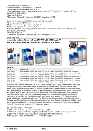 * Exchange capacity: 125ºHFxm3.
* Salt consumption for regeneration: 3,25 Kg./salt.
* Water consumption for regeneration: 175lt.
* Quantity of treated water for regeneration, 30°F-4,16m3, 35°F-3,57m3, 40°F-3,12m3, 45°F-2,77m3,
50°F-2,50m3, 60°F-2,08m3.
* Max flow. 1,12m3/h
* Dimensions Platinum II - Base (mm): 605x350 * Height (mm): 1.120
Model Specifications 15000113-30 30lt. resin. (for 6/8/10 people)
* Exchange capacity: 150ºHFxm3.
* Salt consumption for regeneration: 3,90 Kg./salt.
* Water consumption for regeneration: 210lt.
* Quantity of treated water for regeneration, 30°F-5,00m3, 35°F-4,28m3, 40°F-3,75m3, 45°F-3,33m3,
50°F-3,00m3, 60°F-2,50m3.
* Max flow. 1,35m3/h
* Dimensions Platinum II - Base (mm): 605x350 * Height (mm): 1.120
Code: 15000105
Automatic water softener valve AUTOTROL 255/760 Logix 1"
electronic (Reg. Metered-Time) 8-10-12-15-20-25-30 lt. resin
Variants
Code Description
15000105-08 Automatic water softener valve AUTOTROL 255/760 Logix 1" electronic (Reg. Metered-time) 8 lt. Europe I
15000105-10 Automatic water softener valve AUTOTROL 255/760 Logix 1" electronic (Reg. Metered-time) 10 lt. Europe I
15000105-12 Automatic water softener valve AUTOTROL 255/760 Logix 1" electronic (Reg. Metered-time) 12 lt. Luxury I
15000105-15 Automatic water softener valve AUTOTROL 255/760 Logix 1" electronic (Reg. Metered-time) 15 lt. Europe II
15000105-20 Automatic water softener valve AUTOTROL 255/760 Logix 1" electronic (Reg. Metered-time) 20 lt. Europe II
15000105-25 Automatic water softener valve AUTOTROL 255/760 Logix 1" electronic (Reg. Metered-time) 25 lt. Europe II
15000105-30 Automatic water softener valve AUTOTROL 255/760 Logix 1" electronic (Reg. Metered-time) 30 lt. Luxury II
Automatic water softener. Electronic AUTOTROL valve 255/760 Logix 1" (Reg. Metered-time). Valve body
made of Noryl plastic material, NSF listed. Programming is simple and fast, just enter the time, day of
week, time of regeneration, typically 02.00 at night, number of days between regenerations and hardness
input. Complete with plug adapter 12/230V - 50Hz European plug. Hardness regulator output. Clutching the
set screw is going to open the clapper by-pass, which allow you to mix raw water with water treated by
device. At the first turn of the screw, the water hardness output increases. Is required output minimum
hardness of around 15°F, but the most commonly used setting is not less than 5°F. Loosening setting
screw will allow the clapper by-pass to close. The closing action will reduce mixing with raw water output.
To mix a specific output hardness value, adjust screw and test water. Repeat the procedure until you reach
the desired hardness value. To check input/output hardness from the device, we recommend to buy cod.
13000001 Titrant kit total hardness (1°F) 15cc single reagent.
TO BUY WITH EVERY SOFTENER
1x 15010101-018 Chlorine generator kit for Autotrol valve 255
1x 02001014 3-pieces standard housing 10" clear IN-OUT 1" with wrench & wall mounting bracket.
2x 04001006-05 Ionicore wound polypropylene cartridge 9-3/4'' - 50 micron (50)
1x Kit 13000001 Titrant total hardness (1 ° F) 15cc single reagent.
30 March 2021 25/102
 