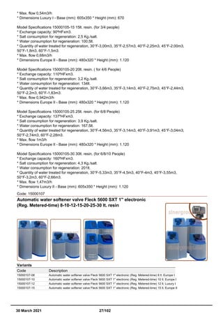 * Max. flow 0,54m3/h
* Dimensions Luxury I - Base (mm): 605x350 * Height (mm): 670
Model Specifications 15000105-15 15lt. resin. (for 3/4 people)
* Exchange capacity: 90ºHFxm3.
* Salt consumption for regeneration: 2,5 Kg./salt.
* Water consumption for regeneration: 100,5lt.
* Quantity of water treated for regeneration, 30°F-3,00m3, 35°F-2,57m3, 40°F-2,25m3, 45°F-2,00m3,
50°F-1,8m3, 60°F-1,5m3.
* Max. flow 0,68m3/h
* Dimensions Europe II - Base (mm): 480x320 * Height (mm): 1.120
Model Specifications 15000105-20 20lt. resin. ( for 4/6 People)
* Exchange capacity: 110ºHFxm3.
* Salt consumption for regeneration: 3,2 Kg./salt.
* Water consumption for regeneration: 134lt.
* Quantity of water treated for regeneration, 30°F-3,66m3, 35°F-3,14m3, 40°F-2,75m3, 45°F-2,44m3,
50°F-2,2m3, 60°F-1,83m3.
* Max. flow 0,942m3/h
* Dimensions Europe II - Base (mm): 480x320 * Height (mm): 1.120
Model Specifications 15000105-25 25lt. resin. (for 6/8 People)
* Exchange capacity: 137ºHFxm3.
* Salt consumption for regeneration: 3,9 Kg./salt.
* Water consumption for regeneration: 167,5lt.
* Quantity of water treated for regeneration, 30°F-4,56m3, 35°F-3,14m3, 40°F-3,91m3, 45°F-3,04m3,
50°F-2,74m3, 60°F-2,28m3.
* Max. flow 1m3/h
* Dimensions Europe II - Base (mm): 480x320 * Height (mm): 1.120
Model Specifications 15000105-30 30lt. resin. (for 6/8/10 People)
* Exchange capacity: 160ºHFxm3.
* Salt consumption for regeneration: 4,3 Kg./salt.
* Water consumption for regeneration: 201lt.
* Quantity of water treated for regeneration, 30°F-5,33m3, 35°F-4,5m3, 40°F-4m3, 45°F-3,55m3,
50°F-3,2m3, 60°F-2,66m3.
* Max. flow 1,47m3/h
* Dimensions Luxury II - Base (mm): 605x350 * Height (mm): 1.120
Code: 15000107
Automatic water softener valve Fleck 5600 SXT 1" electronic
(Reg. Metered-time) 8-10-12-15-20-25-30 lt. resin
Variants
Code Description
15000107-08 Automatic water softener valve Fleck 5600 SXT 1" electronic (Reg. Metered-time) 8 lt. Europe I
15000107-10 Automatic water softener valve Fleck 5600 SXT 1" electronic (Reg. Metered-time) 10 lt. Europe I
15000107-12 Automatic water softener valve Fleck 5600 SXT 1" electronic (Reg. Metered-time) 12 lt. Luxury I
15000107-15 Automatic water softener valve Fleck 5600 SXT 1" electronic (Reg. Metered-time) 15 lt. Europe II
30 March 2021 27/102
 