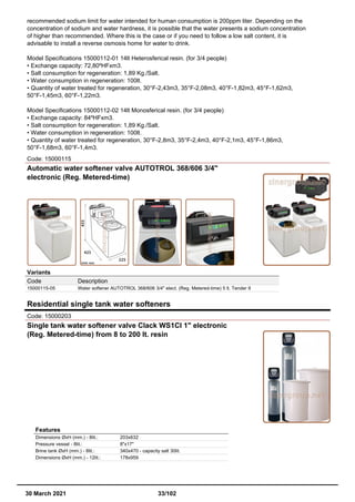recommended sodium limit for water intended for human consumption is 200ppm liter. Depending on the
concentration of sodium and water hardness, it is possible that the water presents a sodium concentration
of higher than recommended. Where this is the case or if you need to follow a low salt content, it is
advisable to install a reverse osmosis home for water to drink.
Model Specifications 15000112-01 14lt Heterosferical resin. (for 3/4 people)
• Exchange capacity: 72,80ºHFxm3.
• Salt consumption for regeneration: 1,89 Kg./Salt.
• Water consumption in regeneration: 100lt.
• Quantity of water treated for regeneration, 30°F-2,43m3, 35°F-2,08m3, 40°F-1,82m3, 45°F-1,62m3,
50°F-1,45m3, 60°F-1,22m3.
Model Specifications 15000112-02 14lt Monosferical resin. (for 3/4 people)
• Exchange capacity: 84ºHFxm3.
• Salt consumption for regeneration: 1,89 Kg./Salt.
• Water consumption in regeneration: 100lt.
• Quantity of water treated for regeneration, 30°F-2,8m3, 35°F-2,4m3, 40°F-2,1m3, 45°F-1,86m3,
50°F-1,68m3, 60°F-1,4m3.
Code: 15000115
Automatic water softener valve AUTOTROL 368/606 3/4"
electronic (Reg. Metered-time)
Variants
Code Description
15000115-05 Water softener AUTOTROL 368/606 3/4" elect. (Reg. Metered-time) 5 lt. Tender II
Residential single tank water softeners
Code: 15000203
Single tank water softener valve Clack WS1CI 1" electronic
(Reg. Metered-time) from 8 to 200 lt. resin
Features
Dimensions ØxH (mm.) - 8lit.: 203x632
Pressure vessel - 8lit.: 8"x17"
Brine tank ØxH (mm.) - 8lit.: 340x470 - capacity salt 30lit.
Dimensions ØxH (mm.) - 12lit.: 178x959
30 March 2021 33/102
 