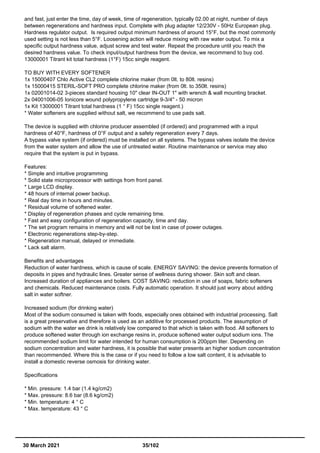 and fast, just enter the time, day of week, time of regeneration, typically 02.00 at night, number of days
between regenerations and hardness input. Complete with plug adapter 12/230V - 50Hz European plug.
Hardness regulator output. Is required output minimum hardness of around 15°F, but the most commonly
used setting is not less than 5°F. Loosening action will reduce mixing with raw water output. To mix a
specific output hardness value, adjust screw and test water. Repeat the procedure until you reach the
desired hardness value. To check input/output hardness from the device, we recommend to buy cod.
13000001 Titrant kit total hardness (1°F) 15cc single reagent.
TO BUY WITH EVERY SOFTENER
1x 15000407 Chlo Active CL2 complete chlorine maker (from 0lt. to 80lt. resins)
1x 15000415 STERIL-SOFT PRO complete chlorine maker (from 0lt. to 350lt. resins)
1x 02001014-02 3-pieces standard housing 10" clear IN-OUT 1" with wrench & wall mounting bracket.
2x 04001006-05 Ionicore wound polypropylene cartridge 9-3/4'' - 50 micron
1x Kit 13000001 Titrant total hardness (1 ° F) 15cc single reagent.)
* Water softeners are supplied without salt, we recommend to use pads salt.
The device is supplied with chlorine producer assembled (if ordered) and programmed with a input
hardness of 40°F, hardness of 0°F output and a safety regeneration every 7 days.
A bypass valve system (if ordered) must be installed on all systems. The bypass valves isolate the device
from the water system and allow the use of untreated water. Routine maintenance or service may also
require that the system is put in bypass.
Features:
* Simple and intuitive programming
* Solid state microprocessor with settings from front panel.
* Large LCD display.
* 48 hours of internal power backup.
* Real day time in hours and minutes.
* Residual volume of softened water.
* Display of regeneration phases and cycle remaining time.
* Fast and easy configuration of regeneration capacity, time and day.
* The set program remains in memory and will not be lost in case of power outages.
* Electronic regenerations step-by-step.
* Regeneration manual, delayed or immediate.
* Lack salt alarm.
Benefits and advantages
Reduction of water hardness, which is cause of scale. ENERGY SAVING: the device prevents formation of
deposits in pipes and hydraulic lines. Greater sense of wellness during shower. Skin soft and clean.
Increased duration of appliances and boilers. COST SAVING: reduction in use of soaps, fabric softeners
and chemicals. Reduced maintenance costs. Fully automatic operation. It should just worry about adding
salt in water softner.
Increased sodium (for drinking water)
Most of the sodium consumed is taken with foods, especially ones obtained with industrial processing. Salt
is a great preservative and therefore is used as an additive for processed products. The assumption of
sodium with the water we drink is relatively low compared to that which is taken with food. All softeners to
produce softened water through ion exchange resins in, produce softened water output sodium ions. The
recommended sodium limit for water intended for human consumption is 200ppm liter. Depending on
sodium concentration and water hardness, it is possible that water presents an higher sodium concentration
than recommended. Where this is the case or if you need to follow a low salt content, it is advisable to
install a domestic reverse osmosis for drinking water.
Specifications
* Min. pressure: 1.4 bar (1.4 kg/cm2)
* Max. pressure: 8.6 bar (8.6 kg/cm2)
* Min. temperature: 4 ° C
* Max. temperature: 43 ° C
30 March 2021 35/102
 