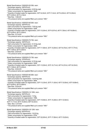 Model Specifications 15000203-50 50lt. resin
* Exchange capacity: 250ºHFxm3.
* Salt consumption for regeneration: 6,50 Kg./salt.
* Water consumption for regeneration: 350lt.
* Quantity of treated water for regeneration, 30°F-8,33m3, 35°F-7,14m3, 40°F-6,25m3, 45°F-5,55m3,
50°F-5,00m3, 60°F-4,16m3.
* Max flow. 1,56m3/h
* The pressure tanks are supplied filled up to version "40lt."
Model Specifications 15000203-60 60lt. resin
* Exchange capacity: 300ºHFxm3.
* Salt consumption for regeneration: 7,80 Kg./salt.
* Water consumption for regeneration: 420lt.
* Quantity of treated water for regeneration, 30°F-10,00m3, 35°F-8,57m3, 40°F-7,50m3, 45°F-6,66m3,
50°F-6,00m3, 60°F-5,00m3.
* Max flow. 2,21m3/h
* The pressure tanks are supplied filled up to version "40lt."
Model Specifications 15000203-70 70lt. resin
* Exchange capacity: 350ºHFxm3.
* Salt consumption for regeneration: 9,10 Kg./salt.
* Water consumption for regeneration: 490lt.
* Quantity of treated water for regeneration, 30°F-11,66m3, 35°F-10,00m3, 40°F-8,75m3, 45°F-7,77m3,
50°F-7,00m3, 60°F-5,83m3.
* Max flow. 2,63m3/h
* The pressure tanks are supplied filled up to version "40lt."
Model Specifications 15000203-75 75lt. resin
* Exchange capacity: 375ºHFxm3.
* Salt consumption for regeneration: 9,75 Kg./salt.
* Water consumption for regeneration: 525lt.
* Quantity of treated water for regeneration, 30°F-12,50m3, 35°F-10,71m3, 40°F-9,37m3, 45°F-8,33m3,
50°F-7,50m3, 60°F-6,25m3.
* Max flow. 2,63m3/h
* The pressure tanks are supplied filled up to version "40lt."
Model Specifications 15000203-80 80lt. resin
* Exchange capacity: 400ºHFxm3.
* Salt consumption for regeneration: 10,40 Kg./salt.
* Water consumption for regeneration: 560lt.
* Quantity of treated water for regeneration, 30°F-13,33m3, 35°F-11,42m3, 40°F-10,00m3, 45°F-8,88m3,
50°F-8,00m3, 60°F-6,66m3.
* Max flow. 2,63m3/h
* The pressure tanks are supplied filled up to version "40lt."
Model Specifications 15000203-1A 100lt. resin.
* Exchange capacity: 500ºHFxm3.
* Salt consumption for regeneration: 13 Kg.
* Water consumption for regeneration: 700lt.
* Quantity of treated water for regeneration, 30°F-16,66m3, 35°F-14,28m3, 40°F-12,50m3,
45°F-11,11m3, 50°F-10,00m3, 60°F-8,33m3.
* Max. flow: 3,31m3/h
* The pressure tanks are supplied filled up to version "40lt."
Model Specifications 15000203-1B 125lt. resin.
* Exchange capacity: 625ºHFxm3.
* Salt consumption for regeneration: 16,25 Kg.
* Water consumption for regeneration: 875lt.
* Quantity of treated water for regeneration, 30°F-20,83m3, 35°F-17,85m3, 40°F-15,63m3,
30 March 2021 37/102
 