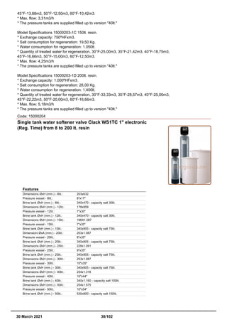 45°F-13,88m3, 50°F-12,50m3, 60°F-10,42m3.
* Max. flow: 3,31m3/h
* The pressure tanks are supplied filled up to version "40lt."
Model Specifications 15000203-1C 150lt. resin.
* Exchange capacity: 750ºHFxm3.
* Salt consumption for regeneration: 19,50 Kg.
* Water consumption for regeneration: 1.050lt.
* Quantity of treated water for regeneration, 30°F-25,00m3, 35°F-21,42m3, 40°F-18,75m3,
45°F-16,66m3, 50°F-15,00m3, 60°F-12,50m3.
* Max. flow: 4,25m3/h
* The pressure tanks are supplied filled up to version "40lt."
Model Specifications 15000203-1D 200lt. resin.
* Exchange capacity: 1.000ºHFxm3.
* Salt consumption for regeneration: 26,00 Kg.
* Water consumption for regeneration: 1.400lt.
* Quantity of treated water for regeneration, 30°F-33,33m3, 35°F-28,57m3, 40°F-25,00m3,
45°F-22,22m3, 50°F-20,00m3, 60°F-16,66m3.
* Max. flow: 5,18m3/h
* The pressure tanks are supplied filled up to version "40lt."
Code: 15000204
Single tank water softener valve Clack WS1TC 1" electronic
(Reg. Time) from 8 to 200 lt. resin
Features
Dimensions ØxH (mm.) - 8lit.: 203x632
Pressure vessel - 8lit.: 8"x17"
Brine tank ØxH (mm.) - 8lit.: 340x470 - capacity salt 30lit.
Dimensions ØxH (mm.) - 12lit.: 178x959
Pressure vessel - 12lit.: 7"x30"
Brine tank ØxH (mm.) - 12lit.: 340x470 - capacity salt 30lit.
Dimensions ØxH (mm.) - 15lit.: 196X1.087
Pressure vessel - 15lit.: 7"x35"
Brine tank ØxH (mm.) - 15lit.: 340x905 - capacity salt 75lit.
Dimensioni ØxA (mm.) - 20lit.: 203x1.087
Pressure vessel - 20lit.: 8"x35"
Brine tank ØxH (mm.) - 20lit.: 340x905 - capacity salt 75lit.
Dimensions ØxH (mm.) - 25lit.: 228x1.091
Pressure vessel - 25lit.: 9"x35"
Brine tank ØxH (mm.) - 25lit.: 340x905 - capacity salt 75lit.
Dimensions ØxH (mm.) - 30lit.: 253x1.087
Pressure vessel - 30lit.: 10"x35"
Brine tank ØxH (mm.) - 30lit.: 340x905 - capacity salt 75lit.
Dimensions ØxH (mm.) - 40lit.: 254x1.318
Pressure vessel - 40lit.: 10"x44"
Brine tank ØxH (mm.) - 40lit.: 340x1.160 - capacity salt 100lit.
Dimensions ØxH (mm.) - 50lit.: 254x1.575
Pressure vessel - 50lit.: 10"x54"
Brine tank ØxH (mm.) - 50lit.: 530x800 - capacity salt 150lit.
30 March 2021 38/102
 