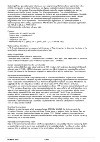 Softening of next-generation valve volume and easy programming. Dayton delayed regeneration valve
859D to mixing valve to adjust the hardness out. Bypass installation included. Electronic controller
integrated into the top cover. Pre-assembled and tested system for a easier installation and start-up.
Battery incorporated for dinamic memory. Four different regeneration: Time initiated - Delayed
regenerations according to selected frequence (Ex: Softener will regenerate every three days at 02:00AM).
Meter immediate - Regenerations are started after treating the programmed volume of water. Delayed
regenerations - Regenerations are started after treating the programmed volume of water at the
programmed hour. Mixed regeneration - Similar to delayed regeneration, but it allows to program a
maximum period of time without regenerations. After this time the system will start a delayed regeneration.
CE, NSF, D.M. 25, D.M. 174 Certified.
All devices can be customized with your logo.
Features
* Pressure min.: 2,5 bar(2,5 kg/cm2)
* Pressure Max.: 8 bar(8 kg/cm2)
* Temperature Min: 4°C
* Temperature Max: 35°C
* Inlet/Outlet water 1" M. (30lt.), 3/4" M. (slim 7, slim 12, 12.5, slim 18, 18lt.)
Water hardness (limestone)
In °F (French degrees), can be measured with the drops of Titrant, important to determine the choice of the
type of water softener and optimize the consumption of salt.
Ability to interchange
Hardness of the water softener is able to hold.
7 slim resin liters: 22ºHFxm3 * 12 slim resin Liters: 49ºHFxm3 * 12.5 resin Liters: 49ºHFxm3 * 18 slim resin
Liters: 97ºHFxm3 * 18 resin Liters: 97ºHFxm3 * 30 resin Liters: 170ºHFxm3.
Sample calculation to determine the correct article
A water softner of 30 liters resin with a hardness of 40°F (medium-high hardness), develops 4.250liters of
softened water (170:40 = 4.250). In this case, must planning 4.2m3 in treatment capacity of the softener
through the buttons on the display and provides free water softener without scale at zero French degrees.
Adjustment of the hardness out
It's recommended to not leak totally softened water in a residential installation. Dayton Water softeners
have a residual hardness integrated regulator that allows you to precisely adjust the hardness of the treated
water. To adjust the residual hardness must then carefully open the regulator MIX valve. All softeners are
supplied with the valve fully closed and then will deliver water at 0°F. Water intended for human
consumption, we recommend a residual hardness between 5 and 10ºF for copper pipes and between 8 and
10 º F for iron pipes. Depending on the hardness out planned, the water softener will tend to produce more
water and less sweetened salt intake because the input hardness must be compensated with the output
value. A water softner of 30 liter resin with a hardness of incoming 40°F and 5°F and out of hardness,
develops 4.857lit. of softened water (170:35=4.857). In this case must planning 4.9 m3 in treatment
capacity of the softener through the buttons on the display. The average every person consumes 150 liters
of water a day is recommended and a regeneration time scheduled every 4/5 days, then a family of 4 with
water at 40°F consumes x5 days 3.000 liters, a 30 liters of water softner so with a planned regeneration
even at 6 days can be installed.
Benefits and advantages
Reduction of water hardness, which is cause of scale. ENERGY SAVING: the device prevents the
formation of deposits in pipes and hydraulic lines. Greater sense of wellness during the shower. Skin soft
and clean. Increased duration of appliances and boilers. COST SAVING: reduction in the use of soaps,
fabric softeners and chemicals. Reduced maintenance costs. Fully automatic operation. It should just worry
about adding salt in the water softner.
Increased sodium (for drinking water)
Most of the sodium consumed is taken with food, especially those produced by industrial processing. Salt is
an excellent preservative and is used as an additive for processed products. The intake of sodium with the
water we drink is relatively low compared to that which is taken with food. All softeners to produce soft
30 March 2021 4/102
 
