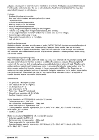 A bypass valve system (if ordered) must be installed on all systems. The bypass valves isolate the device
from the water system and allow the use of untreated water. Routine maintenance or service may also
require that the system is put in bypass.
Features:
* Simple and intuitive programming
* Solid state microprocessor with settings from front panel.
* Large LCD display.
* 48 hours of internal power backup.
* Real day time in hours and minutes.
* Residual volume of softened water.
* Display of regeneration phases and cycle remaining time.
* Fast and easy configuration of regeneration capacity, time and day.
* The set program remains in memory and will not be lost in case of power outages.
* Electronic regenerations step-by-step.
* Regeneration manual, delayed or immediate.
* Lack salt alarm.
Benefits and advantages
Reduction of water hardness, which is cause of scale. ENERGY SAVING: the device prevents formation of
deposits in pipes and hydraulic lines. Greater sense of wellness during shower. Skin soft and clean.
Increased duration of appliances and boilers. COST SAVING: reduction in use of soaps, fabric softeners
and chemicals. Reduced maintenance costs. Fully automatic operation. It should just worry about adding
salt in water softner.
Increased sodium (for drinking water)
Most of the sodium consumed is taken with foods, especially ones obtained with industrial processing. Salt
is a great preservative and therefore is used as an additive for processed products. The assumption of
sodium with the water we drink is relatively low compared to that which is taken with food. All softeners to
produce softened water through ion exchange resins in, produce softened water output sodium ions. The
recommended sodium limit for water intended for human consumption is 200ppm liter. Depending on
sodium concentration and water hardness, it is possible that water presents an higher sodium concentration
than recommended. Where this is the case or if you need to follow a low salt content, it is advisable to
install a domestic reverse osmosis for drinking water.
Specifications
* Min. pressure: 1.4 bar (1.4 kg/cm2)
* Max. pressure: 8.6 bar (8.6 kg/cm2)
* Min. temperature: 4 ° C
* Max. temperature: 43 ° C
* Water Input / Output 1" male thread
* Exhaust: hose connector with 2m. of tube
* Overflow: hose connection 3/8 "
Model Specifications 15000204-08 8lt. resin (for 1/2 people)
* Exchange capacity: 41,6ºHFxm3.
* Salt consumption for regeneration: 1,04 Kg./salt.
* Water consumption for regeneration: 56lt.
* Quantity of treated water for regeneration, 30°F-1,38m3, 35°F-1,18m3, 40°F-1.04m3, 45°F-0,92m3,
50°F-0,83m3, 60°F-0,69m3.
* Max flow. 0,32m3/h
Model Specifications 15000204-12 12lt. resin (for 2/3 people)
* Exchange capacity: 62,4ºHFxm3.
* Salt consumption for regeneration: 1,56 Kg./salt.
* Water consumption for regeneration: 84lt.
* Quantity of treated water for regeneration, 30°F-2,08m3, 35°F-1,78m3, 40°F-1,56m3, 45°F-1,38m3,
50°F-1,24m3, 60°F-1,04m3.
30 March 2021 40/102
 