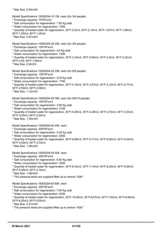 * Max flow. 0,54m3/h
Model Specifications 15000204-15 15lt. resin (for 3/4 people)
* Exchange capacity: 75ºHFxm3.
* Salt consumption for regeneration: 1,95 Kg./salt.
* Water consumption for regeneration: 105lt.
* Quantity of treated water for regeneration, 30°F-2,5m3, 35°F-2,14m3, 40°F-1,87m3, 45°F-1,66m3,
50°F-1,50m3, 60°F-1,25m3.
* Max flow. 0,67m3/h
Model Specifications 15000204-20 20lt. resin (for 4/6 people)
* Exchange capacity: 100ºHFxm3.
* Salt consumption for regeneration: 2,6 Kg./salt.
* Water consumption for regeneration: 140lt.
* Quantity of treated water for regeneration, 30°F-3,33m3, 35°F-2,85m3, 40°F-2,5m3, 45°F-2,22m3,
50°F-2,00, 60°F-1,66m3.
* Max flow. 0,9m3/h
Model Specifications 15000204-25 25lt. resin (for 6/8 people)
* Exchange capacity: 125ºHFxm3.
* Salt consumption for regeneration: 3,25 Kg./salt.
* Water consumption for regeneration: 175lt.
* Quantity of treated water for regeneration, 30°F-4,16m3, 35°F-3,57m3, 40°F-3,12m3, 45°F-2,77m3,
50°F-2,50m3, 60°F-2,08m3.
* Max flow. 1,12m3/h
Model Specifications 15000204-30 30lt. resin (for 6/8/10 people)
* Exchange capacity: 150ºHFxm3.
* Salt consumption for regeneration: 3,90 Kg./salt.
* Water consumption for regeneration: 210lt.
* Quantity of treated water for regeneration, 30°F-5,00m3, 35°F-4,28m3, 40°F-3,75m3, 45°F-3,33m3,
50°F-3,00m3, 60°F-2,50m3.
* Max flow. 1,35m3/h
Model Specifications 15000204-40 40lt. resin
* Exchange capacity: 200ºHFxm3.
* Salt consumption for regeneration: 5,20 Kg./salt.
* Water consumption for regeneration: 280lt.
* Quantity of treated water for regeneration, 30°F-6,66m3, 35°F-5,71m3, 40°F-5,00m3, 45°F-4,44m3,
50°F-4,00m3, 60°F-3,33m3.
* Max flow. 1,56m3/h
Model Specifications 15000204-50 50lt. resin
* Exchange capacity: 250ºHFxm3.
* Salt consumption for regeneration: 6,50 Kg./salt.
* Water consumption for regeneration: 350lt.
* Quantity of treated water for regeneration, 30°F-8,33m3, 35°F-7,14m3, 40°F-6,25m3, 45°F-5,55m3,
50°F-5,00m3, 60°F-4,16m3.
* Max flow. 1,56m3/h
* The pressure tanks are supplied filled up to version "40lt."
Model Specifications 15000204-60 60lt. resin
* Exchange capacity: 300ºHFxm3.
* Salt consumption for regeneration: 7,80 Kg./salt.
* Water consumption for regeneration: 420lt.
* Quantity of treated water for regeneration, 30°F-10,00m3, 35°F-8,57m3, 40°F-7,50m3, 45°F-6,66m3,
50°F-6,00m3, 60°F-5,00m3.
* Max flow. 2,21m3/h
* The pressure tanks are supplied filled up to version "40lt."
30 March 2021 41/102
 