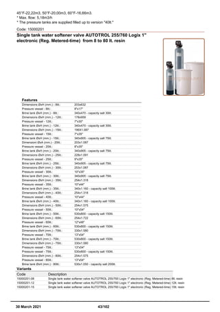 45°F-22,22m3, 50°F-20,00m3, 60°F-16,66m3.
* Max. flow: 5,18m3/h
* The pressure tanks are supplied filled up to version "40lt."
Code: 15000201
Single tank water softener valve AUTOTROL 255/760 Logix 1"
electronic (Reg. Metered-time) from 8 to 80 lt. resin
Features
Dimensions ØxH (mm.) - 8lit.: 203x632
Pressure vessel - 8lit.: 8"x17"
Brine tank ØxH (mm.) - 8lit.: 340x470 - capacity salt 30lit.
Dimensions ØxH (mm.) - 12lit.: 178x959
Pressure vessel - 12lit.: 7"x30"
Brine tank ØxH (mm.) - 12lit.: 340x470 - capacity salt 30lit.
Dimensions ØxH (mm.) - 15lit.: 196X1.087
Pressure vessel - 15lit.: 7"x35"
Brine tank ØxH (mm.) - 15lit.: 340x905 - capacity salt 75lit.
Dimensioni ØxA (mm.) - 20lit.: 203x1.087
Pressure vessel - 20lit.: 8"x35"
Brine tank ØxH (mm.) - 20lit.: 340x905 - capacity salt 75lit.
Dimensions ØxH (mm.) - 25lit.: 228x1.091
Pressure vessel - 25lit.: 9"x35"
Brine tank ØxH (mm.) - 25lit.: 340x905 - capacity salt 75lit.
Dimensions ØxH (mm.) - 30lit.: 253x1.087
Pressure vessel - 30lit.: 10"x35"
Brine tank ØxH (mm.) - 30lit.: 340x905 - capacity salt 75lit.
Dimensions ØxH (mm.) - 35lit.: 254x1.318
Pressure vessel - 35lit.: 10"x44"
Brine tank ØxH (mm.) - 35lit.: 340x1.160 - capacity salt 100lit.
Dimensions ØxH (mm.) - 40lit.: 254x1.318
Pressure vessel - 40lit.: 10"x44"
Brine tank ØxH (mm.) - 40lit.: 340x1.160 - capacity salt 100lit.
Dimensions ØxH (mm.) - 50lit.: 254x1.575
Pressure vessel - 50lit.: 10"x54"
Brine tank ØxH (mm.) - 50lit.: 530x800 - capacity salt 150lit.
Dimensions ØxH (mm.) - 60lit.: 254x1.722
Pressure vessel - 60lit.: 12"x48"
Brine tank ØxH (mm.) - 60lit.: 530x800 - capacity salt 150lit.
Dimensions ØxH (mm.) - 70lit.: 330x1.580
Pressure vessel - 70lit.: 13"x54"
Brine tank ØxH (mm.) - 70lit.: 530x800 - capacity salt 150lit.
Dimensions ØxH (mm.) - 75lit.: 330x1.580
Pressure vessel - 75lit.: 13"x54"
Pressure vessel - 75lit.: 530x800 - capacity salt 150lit.
Dimensions ØxH (mm.) - 80lit.: 254x1.575
Pressure vessel - 80lit.: 13"x54"
Brine tank ØxH (mm.) - 80lit.: 530x1.050 - capacity salt 200lit.
Variants
Code Description
15000201-08 Single tank water softener valve AUTOTROL 255/760 Logix 1" electronic (Reg. Metered-time) 8lt. resin
15000201-12 Single tank water softener valve AUTOTROL 255/760 Logix 1" electronic (Reg. Metered-time) 12lt. resin
15000201-15 Single tank water softener valve AUTOTROL 255/760 Logix 1" electronic (Reg. Metered-time) 15lt. resin
30 March 2021 43/102
 
