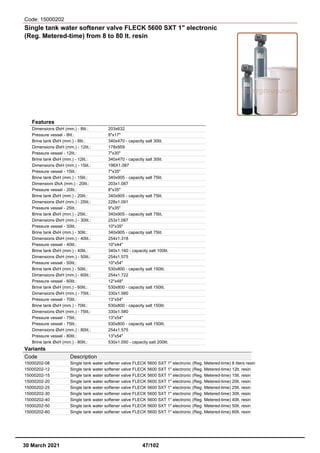 Code: 15000202
Single tank water softener valve FLECK 5600 SXT 1" electronic
(Reg. Metered-time) from 8 to 80 lt. resin
Features
Dimensions ØxH (mm.) - 8lit.: 203x632
Pressure vessel - 8lit.: 8"x17"
Brine tank ØxH (mm.) - 8lit.: 340x470 - capacity salt 30lit.
Dimensions ØxH (mm.) - 12lit.: 178x959
Pressure vessel - 12lit.: 7"x30"
Brine tank ØxH (mm.) - 12lit.: 340x470 - capacity salt 30lit.
Dimensions ØxH (mm.) - 15lit.: 196X1.087
Pressure vessel - 15lit.: 7"x35"
Brine tank ØxH (mm.) - 15lit.: 340x905 - capacity salt 75lit.
Dimensioni ØxA (mm.) - 20lit.: 203x1.087
Pressure vessel - 20lit.: 8"x35"
Brine tank ØxH (mm.) - 20lit.: 340x905 - capacity salt 75lit.
Dimensions ØxH (mm.) - 25lit.: 228x1.091
Pressure vessel - 25lit.: 9"x35"
Brine tank ØxH (mm.) - 25lit.: 340x905 - capacity salt 75lit.
Dimensions ØxH (mm.) - 30lit.: 253x1.087
Pressure vessel - 30lit.: 10"x35"
Brine tank ØxH (mm.) - 30lit.: 340x905 - capacity salt 75lit.
Dimensions ØxH (mm.) - 40lit.: 254x1.318
Pressure vessel - 40lit.: 10"x44"
Brine tank ØxH (mm.) - 40lit.: 340x1.160 - capacity salt 100lit.
Dimensions ØxH (mm.) - 50lit.: 254x1.575
Pressure vessel - 50lit.: 10"x54"
Brine tank ØxH (mm.) - 50lit.: 530x800 - capacity salt 150lit.
Dimensions ØxH (mm.) - 60lit.: 254x1.722
Pressure vessel - 60lit.: 12"x48"
Brine tank ØxH (mm.) - 60lit.: 530x800 - capacity salt 150lit.
Dimensions ØxH (mm.) - 70lit.: 330x1.580
Pressure vessel - 70lit.: 13"x54"
Brine tank ØxH (mm.) - 70lit.: 530x800 - capacity salt 150lit.
Dimensions ØxH (mm.) - 75lit.: 330x1.580
Pressure vessel - 75lit.: 13"x54"
Pressure vessel - 75lit.: 530x800 - capacity salt 150lit.
Dimensions ØxH (mm.) - 80lit.: 254x1.575
Pressure vessel - 80lit.: 13"x54"
Brine tank ØxH (mm.) - 80lit.: 530x1.050 - capacity salt 200lit.
Variants
Code Description
15000202-08 Single tank water softener valve FLECK 5600 SXT 1" electronic (Reg. Metered-time) 8 liters resin
15000202-12 Single tank water softener valve FLECK 5600 SXT 1" electronic (Reg. Metered-time) 12lt. resin
15000202-15 Single tank water softener valve FLECK 5600 SXT 1" electronic (Reg. Metered-time) 15lt. resin
15000202-20 Single tank water softener valve FLECK 5600 SXT 1" electronic (Reg. Metered-time) 20lt. resin
15000202-25 Single tank water softener valve FLECK 5600 SXT 1" electronic (Reg. Metered-time) 25lt. resin
15000202-30 Single tank water softener valve FLECK 5600 SXT 1" electronic (Reg. Metered-time) 30lt. resin
15000202-40 Single tank water softener valve FLECK 5600 SXT 1" electronic (Reg. Metered-time) 40lt. resin
15000202-50 Single tank water softener valve FLECK 5600 SXT 1" electronic (Reg. Metered-time) 50lt. resin
15000202-60 Single tank water softener valve FLECK 5600 SXT 1" electronic (Reg. Metered-time) 60lt. resin
30 March 2021 47/102
 