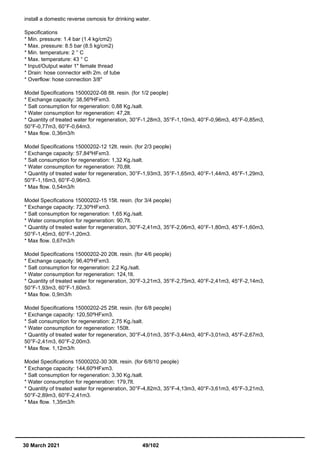 install a domestic reverse osmosis for drinking water.
Specifications
* Min. pressure: 1.4 bar (1.4 kg/cm2)
* Max. pressure: 8.5 bar (8.5 kg/cm2)
* Min. temperature: 2 ° C
* Max. temperature: 43 ° C
* Input/Output water 1" female thread
* Drain: hose connector with 2m. of tube
* Overflow: hose connection 3/8"
Model Specifications 15000202-08 8lt. resin. (for 1/2 people)
* Exchange capacity: 38,56ºHFxm3.
* Salt consumption for regeneration: 0,88 Kg./salt.
* Water consumption for regeneration: 47,2lt.
* Quantity of treated water for regeneration, 30°F-1,28m3, 35°F-1,10m3, 40°F-0,96m3, 45°F-0,85m3,
50°F-0,77m3, 60°F-0,64m3.
* Max flow. 0,36m3/h
Model Specifications 15000202-12 12lt. resin. (for 2/3 people)
* Exchange capacity: 57,84ºHFxm3.
* Salt consumption for regeneration: 1,32 Kg./salt.
* Water consumption for regeneration: 70,8lt.
* Quantity of treated water for regeneration, 30°F-1,93m3, 35°F-1,65m3, 40°F-1,44m3, 45°F-1,29m3,
50°F-1,16m3, 60°F-0,96m3.
* Max flow. 0,54m3/h
Model Specifications 15000202-15 15lt. resin. (for 3/4 people)
* Exchange capacity: 72,30ºHFxm3.
* Salt consumption for regeneration: 1,65 Kg./salt.
* Water consumption for regeneration: 90,7lt.
* Quantity of treated water for regeneration, 30°F-2,41m3, 35°F-2,06m3, 40°F-1,80m3, 45°F-1,60m3,
50°F-1,45m3, 60°F-1,20m3.
* Max flow. 0,67m3/h
Model Specifications 15000202-20 20lt. resin. (for 4/6 people)
* Exchange capacity: 96,40ºHFxm3.
* Salt consumption for regeneration: 2,2 Kg./salt.
* Water consumption for regeneration: 124,1lt.
* Quantity of treated water for regeneration, 30°F-3,21m3, 35°F-2,75m3, 40°F-2,41m3, 45°F-2,14m3,
50°F-1,93m3, 60°F-1,60m3.
* Max flow. 0,9m3/h
Model Specifications 15000202-25 25lt. resin. (for 6/8 people)
* Exchange capacity: 120,50ºHFxm3.
* Salt consumption for regeneration: 2,75 Kg./salt.
* Water consumption for regeneration: 150lt.
* Quantity of treated water for regeneration, 30°F-4,01m3, 35°F-3,44m3, 40°F-3,01m3, 45°F-2,67m3,
50°F-2,41m3, 60°F-2,00m3.
* Max flow. 1,12m3/h
Model Specifications 15000202-30 30lt. resin. (for 6/8/10 people)
* Exchange capacity: 144,60ºHFxm3.
* Salt consumption for regeneration: 3,30 Kg./salt.
* Water consumption for regeneration: 179,7lt.
* Quantity of treated water for regeneration, 30°F-4,82m3, 35°F-4,13m3, 40°F-3,61m3, 45°F-3,21m3,
50°F-2,89m3, 60°F-2,41m3.
* Max flow. 1,35m3/h
30 March 2021 49/102
 
