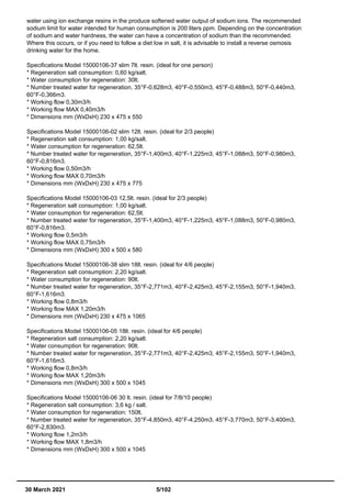 water using ion exchange resins in the produce softened water output of sodium ions. The recommended
sodium limit for water intended for human consumption is 200 liters ppm. Depending on the concentration
of sodium and water hardness, the water can have a concentration of sodium than the recommended.
Where this occurs, or if you need to follow a diet low in salt, it is advisable to install a reverse osmosis
drinking water for the home.
Specifications Model 15000106-37 slim 7lt. resin. (ideal for one person)
* Regeneration salt consumption: 0,60 kg/salt.
* Water consumption for regeneration: 30lt.
* Number treated water for regeneration, 35°F-0,628m3, 40°F-0,550m3, 45°F-0,488m3, 50°F-0,440m3,
60°F-0,366m3.
* Working flow 0,30m3/h
* Working flow MAX 0,40m3/h
* Dimensions mm (WxDxH) 230 x 475 x 550
Specifications Model 15000106-02 slim 12lt. resin. (ideal for 2/3 people)
* Regeneration salt consumption: 1,00 kg/salt.
* Water consumption for regeneration: 62,5lt.
* Number treated water for regeneration, 35°F-1,400m3, 40°F-1,225m3, 45°F-1,088m3, 50°F-0,980m3,
60°F-0,816m3.
* Working flow 0,50m3/h
* Working flow MAX 0,70m3/h
* Dimensions mm (WxDxH) 230 x 475 x 775
Specifications Model 15000106-03 12,5lt. resin. (ideal for 2/3 people)
* Regeneration salt consumption: 1,00 kg/salt.
* Water consumption for regeneration: 62,5lt.
* Number treated water for regeneration, 35°F-1,400m3, 40°F-1,225m3, 45°F-1,088m3, 50°F-0,980m3,
60°F-0,816m3.
* Working flow 0,5m3/h
* Working flow MAX 0,75m3/h
* Dimensions mm (WxDxH) 300 x 500 x 580
Specifications Model 15000106-38 slim 18lt. resin. (ideal for 4/6 people)
* Regeneration salt consumption: 2,20 kg/salt.
* Water consumption for regeneration: 90lt.
* Number treated water for regeneration, 35°F-2,771m3, 40°F-2,425m3, 45°F-2,155m3, 50°F-1,940m3,
60°F-1,616m3.
* Working flow 0,8m3/h
* Working flow MAX 1,20m3/h
* Dimensions mm (WxDxH) 230 x 475 x 1065
Specifications Model 15000106-05 18lt. resin. (ideal for 4/6 people)
* Regeneration salt consumption: 2,20 kg/salt.
* Water consumption for regeneration: 90lt.
* Number treated water for regeneration, 35°F-2,771m3, 40°F-2,425m3, 45°F-2,155m3, 50°F-1,940m3,
60°F-1,616m3.
* Working flow 0,8m3/h
* Working flow MAX 1,20m3/h
* Dimensions mm (WxDxH) 300 x 500 x 1045
Specifications Model 15000106-06 30 lt. resin. (ideal for 7/8/10 people)
* Regeneration salt consumption: 3,6 kg / salt.
* Water consumption for regeneration: 150lt.
* Number treated water for regeneration, 35°F-4,850m3, 40°F-4,250m3, 45°F-3,770m3, 50°F-3,400m3,
60°F-2,830m3.
* Working flow 1,2m3/h
* Working flow MAX 1,8m3/h
* Dimensions mm (WxDxH) 300 x 500 x 1045
30 March 2021 5/102
 