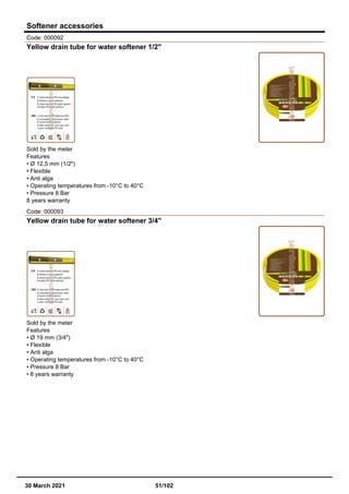 Softener accessories
Code: 000092
Yellow drain tube for water softener 1/2"
Sold by the meter
Features
• Ø 12,5 mm (1/2")
• Flexible
• Anti alga
• Operating temperatures from -10°C to 40°C
• Pressure 8 Bar
8 years warranty
Code: 000093
Yellow drain tube for water softener 3/4"
Sold by the meter
Features
• Ø 19 mm (3/4")
• Flexible
• Anti alga
• Operating temperatures from -10°C to 40°C
• Pressure 8 Bar
• 8 years warranty
30 March 2021 51/102
 