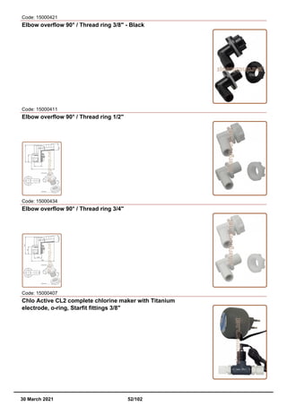 Code: 15000421
Elbow overflow 90° / Thread ring 3/8" - Black
Code: 15000411
Elbow overflow 90° / Thread ring 1/2"
Code: 15000434
Elbow overflow 90° / Thread ring 3/4"
Code: 15000407
Chlo Active CL2 complete chlorine maker with Titanium
electrode, o-ring, Starfit fittings 3/8"
30 March 2021 52/102
 