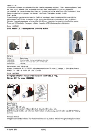 OPERATION:
Connect the probe on your softener brine line (use the necessary adapters). Check how many liters of resin
are there in your softener (look on softener manual). Make sure that the plug of Our generator is
disconnected. On the generator's board there is a trimmer that can be setted from 1 to 70 minutes of timer.
Every minutes that you program can disinfect 1 lt of resin. The system is ready to start.
How it works:
The softener during regeneration aspires the brine, our system feels the passage of brine and active
electrolysis of NaCl for the time setted on the probe. After this time the generator is silent for 4 hours
(ignoring the possible passage of brine). After this 4 hours the system is ready to re-disinfect the resins.
The green LED indicates the system voltage, the yellow LED indicates system disinfection.
Code: 15000402
Chlo Active CL2 - components chlorine maker
Variants
Code Description
15000402-01 Chlo Active CL2 chlorine maker without electrode
15000402-02 Titanium electrode for Chlo Active with TEE 3/8"
15000402-03 TEE 3/8"
Replacement parts chlo active
Articles to assemble: J173-CPR16IS JG replacement O-ring OD tube 1/2" (x3pcs.) + S001-4200 Straight
adaptor OD Tube - M. thread 3/8" x 3/8" (x2pcs.)
Code: 15000435
Complete chlorine maker with Titanium electrode, o-ring,
fittings 3/8" for code 15000124
Specifications
Power: 200mA
Connection: QC 3/8" tube
Total Chlorine Generation: 1.8ppm @ 2.0L/M Saturated Brine draw rate.
Salt Alarming: Detect the salt volume in the brine tank simultaneously, alarm if salt is lack(85HE PCB only
current).
Principal of Work
The generator can be installed into the normal Brine Line to produce chlorine through electrolytic reaction
30 March 2021 53/102
 