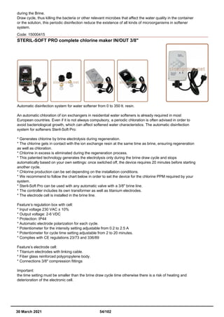 during the Brine.
Draw cycle, thus killing the bacteria or other relevant microbes that affect the water quality in the container
or the solution, this periodic disinfection reduce the existence of all kinds of microorganisms in softener
system.
Code: 15000415
STERIL-SOFT PRO complete chlorine maker IN/OUT 3/8"
Automatic disinfection system for water softener from 0 to 350 lt. resin.
An automatic chloration of ion exchangers in residential water softeners is already required in most
European countries. Even if it is not always compulsory, a periodic chloration is often advised in order to
avoid bacteriological growth, which can affect softened water characteristics. The automatic disinfection
system for softeners Steril-Soft Pro:
* Generates chlorine by brine electrolysis during regeneration.
* The chlorine gets in contact with the ion exchange resin at the same time as brine, ensuring regeneration
as well as chloration.
* Chlorine in excess is eliminated during the regeneration process.
* This patented technology generates the electrolysis only during the brine draw cycle and stops
automatically based on your own settings: once switched off, the device requires 20 minutes before starting
another cycle.
* Chlorine production can be set depending on the installation conditions.
* We recommend to follow the chart below in order to set the device for the chlorine PPM required by your
system.
* Steril-Soft Pro can be used with any automatic valve with a 3/8" brine line.
* The controller includes its own transformer as well as titanium electrodes.
* The electrode cell is installed in the brine line.
Feature’s regulation box with cell:
* Input voltage 230 VAC ± 10%
* Output voltage: 2-6 VDC
* Protection: IP44
* Automatic electrode polarization for each cycle.
* Potentiometer for the intensity setting adjustable from 0.2 to 2.5 A
* Potentiometer for cycle time setting adjustable from 2 to 20 minutes.
* Complies with CE regulations 23/73 and 336/89
Feature’s electrode cell:
* Titanium electrodes with linking cable.
* Fiber glass reinforced polypropylene body.
* Connections 3/8" compression fittings
Important:
the time setting must be smaller than the brine draw cycle time otherwise there is a risk of heating and
deterioration of the electronic cell.
30 March 2021 54/102
 
