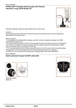 Code: 15000418
STERIL-SOFT Complete chlorine maker with Titanium
electrode, o-ring, Starfit fittings 3/8"
Automatic disinfection system for water softener from 0 to 90 lt. resin.
Important:
the time setting must be smaller than the brine draw cycle time otherwise there is a risk of heating and
deterioration of the electronic cell.
Set-up Instruction:
* The adaptability of the Steril-Soft for softeners up to 90 lt. of resin is obtained by setting in the TIME
potentiometers inside the box.
* The Ampere potentiometer (from 0.2A to 2.5A) regulates the amount of chlorine produced. The bigger the
resin quantity is (similarly to the injector capacity), the more chlorine will have to be produced in order to
ensure a sufficient chlorine concentration on the resin.
* The Time potentiometer sets the chlorine production time from 2 to 20 minutes. When the device finishes
the production it will remain switched off for 20 minutes before being ready for a new cycle.
The fitting "T" to be assembled with the electrode and fittings Starfit is the code 15000402-03
Code: 15000436
Quick connector II spacer for BNT valves (25)
Dimension (ODxH):
99x63 mm.
30 March 2021 56/102
 