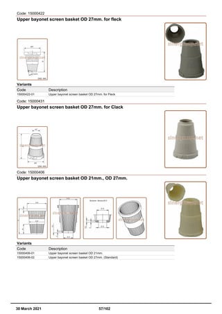 Code: 15000422
Upper bayonet screen basket OD 27mm. for fleck
Variants
Code Description
15000422-01 Upper bayonet screen basket OD 27mm. for Fleck
Code: 15000431
Upper bayonet screen basket OD 27mm. for Clack
Code: 15000406
Upper bayonet screen basket OD 21mm., OD 27mm.
Variants
Code Description
15000406-01 Upper bayonet screen basket OD 21mm.
15000406-02 Upper bayonet screen basket OD 27mm. (Standard)
30 March 2021 57/102
 