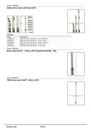 Code: 15000409
Safety brine valve with float (3/8")
Variants
Code Description
15000409-05 Safety brine valve with float 13" - 33cm. (3/8") slim
15000409-01 Safety brine valve with float 17" - 43,17cm. (3/8")
15000409-06 Safety brine valve with float 22" - 55,87cm. (3/8") slim
15000409-03 Safety brine valve with float 35" - 88,9cm. (3/8")
15000409-04 Safety brine valve with float 44" - 111cm. (3/8")
Code: 15000420
Brine valve 43,30" - 110cm. (3/8") (Autotrol 255/760 - 740)
Code: 15000423
1600 brine valve 32,28" - 82cm. (3/8")
30 March 2021 59/102
 