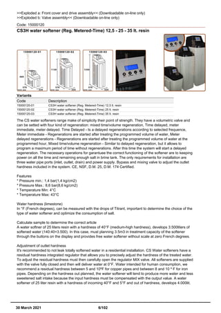 >>Exploded a: Front cover and drive assembly<< (Downloadable on-line only)
>>Exploded b: Valve assembly<< (Downloadable on-line only)
Code: 15000120
CS3H water softener (Reg. Metered-Time) 12,5 - 25 - 35 lt. resin
Variants
Code Description
15000120-01 CS3H water softener (Reg. Metered-Time) 12,5 lt. resin
15000120-02 CS3H water softener (Reg. Metered-Time) 25 lt. resin
15000120-03 CS3H water softener (Reg. Metered-Time) 35 lt. resin
The CS water softeners range make of simplicity their point of strength. They have a volumetric valve and
can be setted with four kind of regeneration: mixed time/volume regeneration, Time delayed, meter
immediate, meter delayed. Time Delayed - Is a delayed regenerations according to selected frequence,
Meter immediate - Regenerations are started after treating the programmed volume of water, Meter
delayed regenerations - Regenerations are started after treating the programmed volume of water at the
programmed hour, Mixed time/volume regeneration - Similar to delayed regeneration, but it allows to
program a maximum period of time without regenerations. After this time the system will start a delayed
regeneration. The necessary operations for garantuee the correct functioning of the softener are to keeping
power on all the time and remaining enough salt in brine tank. The only requirements for installation are
three water pipe ports (inlet, outlet, drain) and power supply. Bypass and mixing valve to adjust the outlet
hardness included in the system. CE, NSF, D.M. 25, D.M. 174 Certified.
Features
* Pressure min.: 1,4 bar(1,4 kg/cm2)
* Pressure Max.: 8,6 bar(8,6 kg/cm2)
* Temperature Min: 4°C
* Temperature Max: 43°C
Water hardness (limestone)
In °F (French degrees), can be measured with the drops of Titrant, important to determine the choice of the
type of water softener and optimize the consumption of salt.
Calculate sample to determine the correct article
A water softner of 25 liters resin with a hardness of 40°F (medium-high hardness), develops 3.500liters of
softened water (140:40=3.500). In this case, must planning 3.5m3 in treatment capacity of the softener
through the buttons on the display and provides free water softener without scale at zero French degrees.
Adjustment of outlet hardness
It's recommended to not leak totally softened water in a residential installation. CS Water softeners have a
residual hardness integrated regulator that allows you to precisely adjust the hardness of the treated water.
To adjust the residual hardness must then carefully open the regulator MIX valve. All softeners are supplied
with the valve fully closed and then will deliver water at 0°F. Water intended for human consumption, we
recommend a residual hardness between 5 and 10ºF for copper pipes and between 8 and 10 º F for iron
pipes. Depending on the hardness out planned, the water softener will tend to produce more water and less
sweetened salt intake because the input hardness must be compensated with the output value. A water
softener of 25 liter resin with a hardness of incoming 40°F and 5°F and out of hardness, develops 4.000lit.
30 March 2021 6/102
 