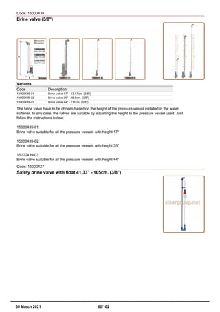 Code: 15000439
Brine valve (3/8")
Variants
Code Description
15000439-01 Brine valve 17" - 43,17cm. (3/8")
15000439-02 Brine valve 35" - 88,9cm. (3/8")
15000439-03 Brine valve 44" - 111cm. (3/8")
The brine valve have to be chosen based on the height of the pressure vessel installed in the water
softener. In any case, the valves are suitable by adjusting the height to the pressure vessel used. Just
follow the instructions below:
15000439-01:
Brine valve suitable for all the pressure vessels with height 17"
15000439-02:
Brine valve suitable for all the pressure vessels with height 35"
15000439-03:
Brine valve suitable for all the pressure vessels with height 44"
Code: 15000427
Safety brine valve with float 41,33" - 105cm. (3/8")
30 March 2021 60/102
 