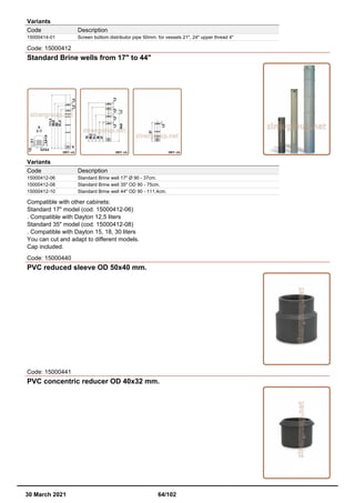 Variants
Code Description
15000414-01 Screen bottom distributor pipe 50mm. for vessels 21", 24" upper thread 4"
Code: 15000412
Standard Brine wells from 17" to 44"
Variants
Code Description
15000412-06 Standard Brine well 17" Ø 90 - 37cm.
15000412-08 Standard Brine well 35" OD 90 - 75cm.
15000412-10 Standard Brine well 44" OD 90 - 111,4cm.
Compatible with other cabinets:
Standard 17" model (cod. 15000412-06)
. Compatible with Dayton 12,5 liters
Standard 35" model (cod. 15000412-08)
. Compatible with Dayton 15, 18, 30 liters
You can cut and adapt to different models.
Cap included.
Code: 15000440
PVC reduced sleeve OD 50x40 mm.
Code: 15000441
PVC concentric reducer OD 40x32 mm.
30 March 2021 64/102
 