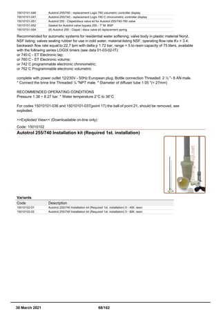 15010101-046 Autotrol 255/760 - replacement Logix 760 volumetric controller display
15010101-047 Autotrol 255/740 - replacement Logix 740 C chronometric controller display
15010101-051 Autotrol 255 - Clapet/discs valve kit for Autotrol 255/740-760 valve
15010101-052 Gasket for Autotrol valve bypass 255 - 1" M. BSP
15010101-054 (6) Autotrol 255 - Clapet / discs valve kit replacement spring
Recommended for automatic systems for residential water softening; valve body in plastic material Noryl,
NSF listing; valves sealing rubber for use in cold water, material listing NSF; operating flow rate Kv = 3.4;
backwash flow rate equal to 22,7 lpm with delta p 1.72 bar, range = 5 to resin capacity of 75 liters, available
with the following series LOGIX timers (see data 01-03-02-IT):
or 740 C - ET Electronic lap;
or 760 C - ET Electronic volume;
or 742 C programmable electronic chronometric;
or 762 C Programmable electronic volumetric
complete with power outlet 12/230V - 50Hz European plug; Bottle connection Threaded: 2 ½ "- 8 AN male.
* Connect the brine line Threaded ¼ "NPT male. * Diameter of diffuser tube 1.05 "(= 27mm)
RECOMMENDED OPERATING CONDITIONS
Pressure 1.38 ÷ 8.27 bar. * Water temperature 2°C to 38°C
For codes 15010101-036 and 15010101-037(point 17) the ball of point 21, should be removed, see
exploded.
>>Exploded View<< (Downloadable on-line only)
Code: 15010102
Autotrol 255/740 Installation kit (Required 1st. installation)
Variants
Code Description
15010102-01 Autotrol 255/740 Installation kit (Required 1st. installation) 0 - 40lt. resin
15010102-02 Autotrol 255/740 Installation kit (Required 1st. installation) 0 - 80lt. resin
30 March 2021 68/102
 