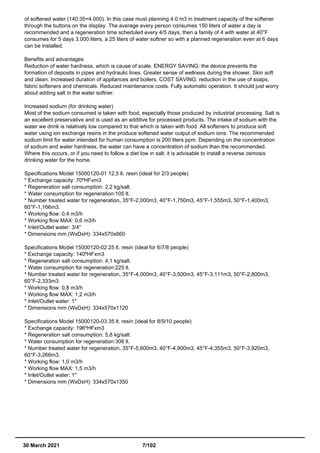 of softened water (140:35=4.000). In this case must planning 4.0 m3 in treatment capacity of the softener
through the buttons on the display. The average every person consumes 150 liters of water a day is
recommended and a regeneration time scheduled every 4/5 days, then a family of 4 with water at 40°F
consumes for 5 days 3.000 liters, a 25 liters of water softner so with a planned regeneration even at 6 days
can be installed.
Benefits and advantages
Reduction of water hardness, which is cause of scale. ENERGY SAVING: the device prevents the
formation of deposits in pipes and hydraulic lines. Greater sense of wellness during the shower. Skin soft
and clean. Increased duration of appliances and boilers. COST SAVING: reduction in the use of soaps,
fabric softeners and chemicals. Reduced maintenance costs. Fully automatic operation. It should just worry
about adding salt in the water softner.
Increased sodium (for drinking water)
Most of the sodium consumed is taken with food, especially those produced by industrial processing. Salt is
an excellent preservative and is used as an additive for processed products. The intake of sodium with the
water we drink is relatively low compared to that which is taken with food. All softeners to produce soft
water using ion exchange resins in the produce softened water output of sodium ions. The recommended
sodium limit for water intended for human consumption is 200 liters ppm. Depending on the concentration
of sodium and water hardness, the water can have a concentration of sodium than the recommended.
Where this occurs, or if you need to follow a diet low in salt, it is advisable to install a reverse osmosis
drinking water for the home.
Specifications Model 15000120-01 12,5 lt. resin (ideal for 2/3 people)
* Exchange capacity: 70ºHFxm3
* Regeneration salt consumption: 2,2 kg/salt.
* Water consumption for regeneration:105 lt.
* Number treated water for regeneration, 35°F-2,000m3, 40°F-1,750m3, 45°F-1,555m3, 50°F-1,400m3,
60°F-1,166m3.
* Working flow: 0,4 m3/h
* Working flow MAX: 0,6 m3/h
* Inlet/Outlet water: 3/4"
* Dimensions mm (WxDxH): 334x570x660
Specifications Model 15000120-02 25 lt. resin (ideal for 6/7/8 people)
* Exchange capacity: 140ºHFxm3
* Regeneration salt consumption: 4,1 kg/salt.
* Water consumption for regeneration:225 lt.
* Number treated water for regeneration, 35°F-4,000m3, 40°F-3,500m3, 45°F-3,111m3, 50°F-2,800m3,
60°F-2,333m3.
* Working flow: 0,8 m3/h
* Working flow MAX: 1,2 m3/h
* Inlet/Outlet water: 1"
* Dimensions mm (WxDxH): 334x570x1120
Specifications Model 15000120-03 35 lt. resin (ideal for 8/9/10 people)
* Exchange capacity: 196ºHFxm3
* Regeneration salt consumption: 5,8 kg/salt.
* Water consumption for regeneration:306 lt.
* Number treated water for regeneration, 35°F-5,600m3, 40°F-4,900m3, 45°F-4,355m3, 50°F-3,920m3,
60°F-3,266m3.
* Working flow: 1,0 m3/h
* Working flow MAX: 1,5 m3/h
* Inlet/Outlet water: 1"
* Dimensions mm (WxDxH): 334x570x1350
30 March 2021 7/102
 