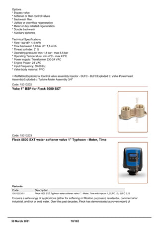 Options
* Bypass valve
* Softener or filter control valves
* Backwash filter
* Upflow or downflow regeneration
* Meter or day initiated regeneration
* Double backwash
* Auxiliary switches
Technical Specifications
* Flow 1bar dP: 4,4 m³/h
* Flow backwash 1,8 bar dP: 1,6 m³/h
* Thread cylinder: 2” ½
* Operating pressure: min 1,4 bar - max 8,5 bar
* Operating Temperature: min 4°C - max 43°C
* Power supply: Transformer 230-24 VAC
* Engine Power: 24 VAC
* Input Frequency: 50-60 Hz
* Valve body material: PPO
>>MANUALExploded a: Control valve assembly Injector - DLFC - BLFCExploded b: Valve Powerhead
AssemblyExploded c: Turbine Meter Assembly 3/4"
Code: 15010202
Yoke 1" BSP for Fleck 5600 SXT
Code: 15010203
Fleck 5800 SXT water softener valve 1" Typhoon - Meter, Time
Variants
Code Description
15010203-01 Fleck 5800 SXT Typhoon water softener valve 1" - Meter, Time with injector 1, DLFC 1,5, BLFC 0,25
It covers a wide range of applications (either for softening or filtration purposes): residential, commercial or
industrial, and hot or cold water. Over the past decades, Fleck has demonstrated a proven record of
30 March 2021 70/102
 