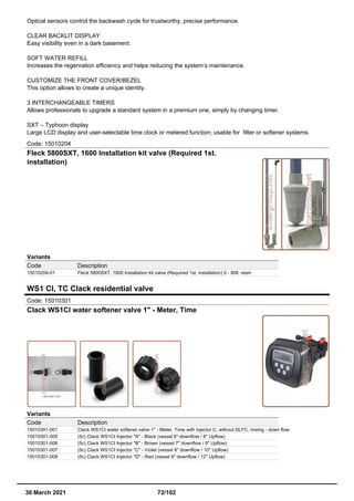 Optical sensors control the backwash cycle for trustworthy, precise performance.
CLEAR BACKLIT DISPLAY
Easy visibility even in a dark basement.
SOFT WATER REFILL
Increases the regenration efficiency and helps reducing the system’s maintenance.
CUSTOMIZE THE FRONT COVER/BEZEL
This option allows to create a unique identity.
3 INTERCHANGEABLE TIMERS
Allows professionals to upgrade a standard system in a premium one, simply by changing timer.
SXT – Typhoon display
Large LCD display and user-selectable time clock or metered function; usable for filter or softener systems.
Code: 15010204
Fleck 5800SXT, 1600 Installation kit valve (Required 1st.
installation)
Variants
Code Description
15010204-01 Fleck 5800SXT, 1600 Installation kit valve (Required 1st. installation) 0 - 80lt. resin
WS1 CI, TC Clack residential valve
Code: 15010301
Clack WS1CI water softener valve 1" - Meter, Time
Variants
Code Description
15010301-001 Clack WS1CI water softener valve 1" - Meter, Time with injector C, without DLFC, mixing - down flow
15010301-005 (5c) Clack WS1CI Injector "A" - Black (vessel 6" downflow / 8" Upflow)
15010301-006 (5c) Clack WS1CI Injector "B" - Brown (vessel 7" downflow / 9" Upflow)
15010301-007 (5c) Clack WS1CI Injector "C" - Violet (vessel 8" downflow / 10" Upflow)
15010301-008 (5c) Clack WS1CI Injector "D" - Red (vessel 9" downflow / 12" Upflow)
30 March 2021 72/102
 
