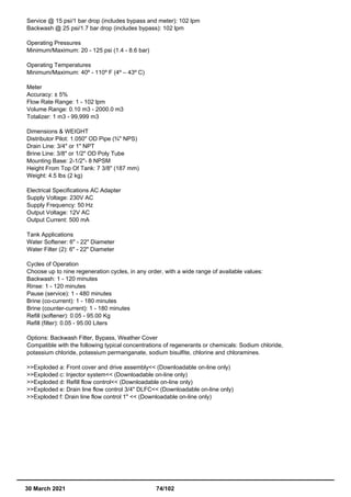 Service @ 15 psi/1 bar drop (includes bypass and meter): 102 lpm
Backwash @ 25 psi/1.7 bar drop (includes bypass): 102 lpm
Operating Pressures
Minimum/Maximum: 20 - 125 psi (1.4 - 8.6 bar)
Operating Temperatures
Minimum/Maximum: 40º - 110º F (4º – 43º C)
Meter
Accuracy: ± 5%
Flow Rate Range: 1 - 102 lpm
Volume Range: 0.10 m3 - 2000.0 m3
Totalizer: 1 m3 - 99,999 m3
Dimensions & WEIGHT
Distributor Pilot: 1.050" OD Pipe (¾" NPS)
Drain Line: 3/4" or 1" NPT
Brine Line: 3/8" or 1/2" OD Poly Tube
Mounting Base: 2-1/2"- 8 NPSM
Height From Top Of Tank: 7 3/8" (187 mm)
Weight: 4.5 lbs (2 kg)
Electrical Specifications AC Adapter
Supply Voltage: 230V AC
Supply Frequency: 50 Hz
Output Voltage: 12V AC
Output Current: 500 mA
Tank Applications
Water Softener: 6" - 22" Diameter
Water Filter (2): 6" - 22" Diameter
Cycles of Operation
Choose up to nine regeneration cycles, in any order, with a wide range of available values:
Backwash: 1 - 120 minutes
Rinse: 1 - 120 minutes
Pause (service): 1 - 480 minutes
Brine (co-current): 1 - 180 minutes
Brine (counter-current): 1 - 180 minutes
Refill (softener): 0.05 - 95.00 Kg
Refill (filter): 0.05 - 95.00 Liters
Options: Backwash Filter, Bypass, Weather Cover
Compatible with the following typical concentrations of regenerants or chemicals: Sodium chloride,
potassium chloride, potassium permanganate, sodium bisulfite, chlorine and chloramines.
>>Exploded a: Front cover and drive assembly<< (Downloadable on-line only)
>>Exploded c: Injector system<< (Downloadable on-line only)
>>Exploded d: Refill flow control<< (Downloadable on-line only)
>>Exploded e: Drain line flow control 3/4" DLFC<< (Downloadable on-line only)
>>Exploded f: Drain line flow control 1" << (Downloadable on-line only)
30 March 2021 74/102
 
