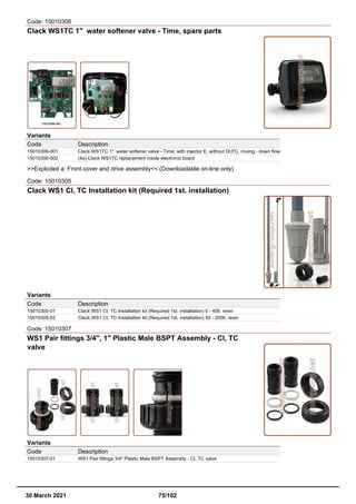 Code: 15010306
Clack WS1TC 1" water softener valve - Time, spare parts
Variants
Code Description
15010306-001 Clack WS1TC 1" water softener valve - Time, with injector E, without DLFC, mixing - down flow
15010306-002 (4a) Clack WS1TC replacement inside electronic board
>>Exploded a: Front cover and drive assembly<< (Downloadable on-line only)
Code: 15010305
Clack WS1 CI, TC Installation kit (Required 1st. installation)
Variants
Code Description
15010305-01 Clack WS1 CI, TC Installation kit (Required 1st. installation) 0 - 40lt. resin
15010305-02 Clack WS1 CI, TC Installation kit (Required 1st. installation) 50 - 200lt. resin
Code: 15010307
WS1 Pair fittings 3/4", 1" Plastic Male BSPT Assembly - CI, TC
valve
Variants
Code Description
15010307-01 WS1 Pair fittings 3/4" Plastic Male BSPT Assembly - CI, TC valve
30 March 2021 75/102
 