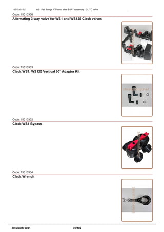 15010307-02 WS1 Pair fittings 1" Plastic Male BSPT Assembly - CI, TC valve
Code: 15010308
Alternating 3-way valve for WS1 and WS125 Clack valves
Code: 15010303
Clack WS1, WS125 Vertical 90° Adapter Kit
Code: 15010302
Clack WS1 Bypass
Code: 15010304
Clack Wrench
30 March 2021 76/102
 