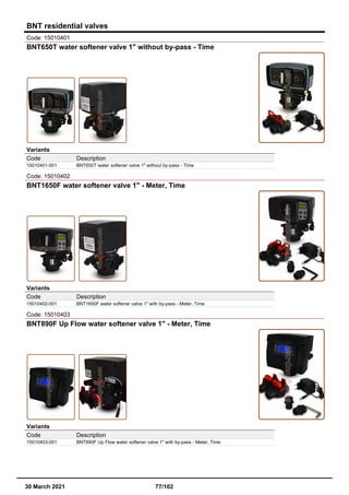 BNT residential valves
Code: 15010401
BNT650T water softener valve 1" without by-pass - Time
Variants
Code Description
15010401-001 BNT650T water softener valve 1" without by-pass - Time
Code: 15010402
BNT1650F water softener valve 1" - Meter, Time
Variants
Code Description
15010402-001 BNT1650F water softener valve 1" with by-pass - Meter, Time
Code: 15010403
BNT890F Up Flow water softener valve 1" - Meter, Time
Variants
Code Description
15010403-001 BNT890F Up Flow water softener valve 1" with by-pass - Meter, Time
30 March 2021 77/102
 