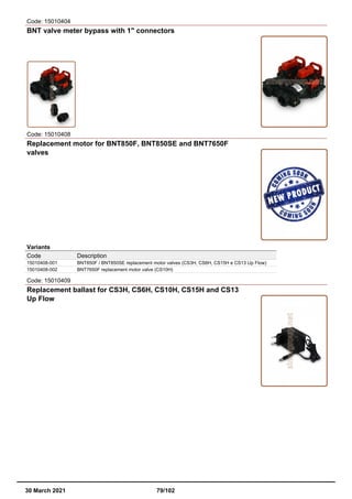Code: 15010404
BNT valve meter bypass with 1" connectors
Code: 15010408
Replacement motor for BNT850F, BNT850SE and BNT7650F
valves
Variants
Code Description
15010408-001 BNT850F / BNT850SE replacement motor valves (CS3H, CS6H, CS15H e CS13 Up Flow)
15010408-002 BNT7650F replacement motor valve (CS10H)
Code: 15010409
Replacement ballast for CS3H, CS6H, CS10H, CS15H and CS13
Up Flow
30 March 2021 79/102
 