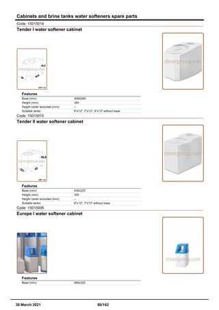 Cabinets and brine tanks water softeners spare parts
Code: 15015014
Tender I water softener cabinet
Features
Base (mm): 408X280
Height (mm): 355
Height carter excluded (mm): --
Suitable tanks: 6"x13", 7"x13", 9"x13" without base
Code: 15015015
Tender II water softener cabinet
Features
Base (mm): 430x225
Height (mm): 355
Height carter excluded (mm): --
Suitable tanks: 6"x13", 7"x13" without base
Code: 15015006
Europe I water softener cabinet
Features
Base (mm): 480x320
30 March 2021 80/102
 