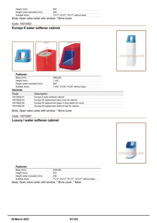 Height (mm): 655
Height carter excluded (mm): 440
Suitable tanks: 7"x17", 8"x17", 9"x17" without base
Body: Open valve carter with window. * Brine cover.
Code: 15015002
Europe II water softener cabinet
Features
Base (mm): 480x320
Height (mm): 1.120
Height carter excluded (mm): 900
Suitable tanks: 7”x35”, 8”x35”, 9”x35” without base
Variants
Code Description
15015002-01 Europe II water softener cabinet
15015002-03 Europe I/II replacement blue cover for cabinet
15015002-04 Europe I/II replacement glass in blue plastic for cover
15015002-05 Europe I/II replacement withe lid salt for cabinet
Body: Open valve carter with window. * Brine cover.
Code: 15015007
Luxury I water softener cabinet
Features
Base (mm): 605x350
Height (mm): 670
Height carter excluded (mm): 450
Suitable tanks: 7"x17", 8"x17", 9"x17", 10"X17" without base
Body: Open valve carter with window. * Brine cover. * Base.
30 March 2021 81/102
 