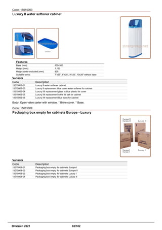 Code: 15015003
Luxury II water softener cabinet
Features
Base (mm): 605x350
Height (mm): 1.120
Height carter excluded (mm): 905
Suitable tanks: 7”x35”, 8”x35”, 9”x35”, 10x35" without base
Variants
Code Description
15015003-01 Luxury II water softener cabinet
15015003-03 Luxury II replacement blue cover water softener for cabinet
15015003-04 Luxury I/II replacement glass in blue plastic for cover
15015003-05 Luxury I/II replacement withe lid salt for cabinet
15015003-06 Luxury I/II replacement blue base for cabinet
Body: Open valve carter with window. * Brine cover. * Base.
Code: 15015008
Packaging box empty for cabinets Europe - Luxury
Variants
Code Description
15015008-01 Packaging box empty for cabinets Europe I
15015008-02 Packaging box empty for cabinets Europe II
15015008-03 Packaging box empty for cabinets Luxury I
15015008-04 Packaging box empty for cabinets Luxury II
30 March 2021 82/102
 