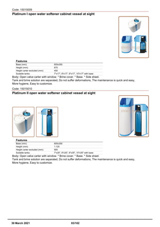 Code: 15015009
Platinum I open water softener cabinet vessel at sight
Features
Base (mm): 605x350
Height (mm): 670
Height carter excluded (mm): 450
Suitable tanks: 7"x17", 8"x17", 9"x17", 10"x17" with base
Body: Open valve carter with window. * Brine cover. * Base. * Side sheet.
Tank and brine solution are separated, Do not suffer deformations, The maintenance is quick and easy,
More hygiene, Easy to customize.
Code: 15015010
Platinum II open water softener cabinet vessel at sight
Features
Base (mm): 605x350
Height (mm): 1.120
Height carter excluded (mm): 905
Suitable tanks: 7"x35", 8"x35", 9"x35", 10"x35" with base
Body: Open valve carter with window. * Brine cover. * Base. * Side sheet.
Tank and brine solution are separated, Do not suffer deformations, The maintenance is quick and easy,
More hygiene, Easy to customize.
30 March 2021 83/102
 