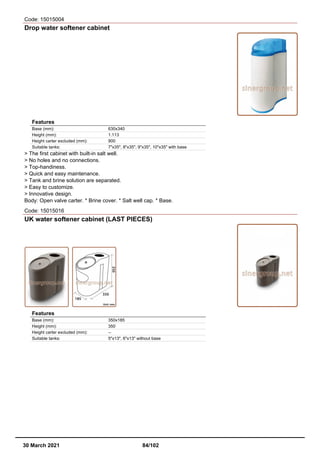 Code: 15015004
Drop water softener cabinet
Features
Base (mm): 630x340
Height (mm): 1.113
Height carter excluded (mm): 900
Suitable tanks: 7"x35", 8"x35", 9"x35", 10"x35" with base
> The first cabinet with built-in salt well.
> No holes and no connections.
> Top-handiness.
> Quick and easy maintenance.
> Tank and brine solution are separated.
> Easy to customize.
> Innovative design.
Body: Open valve carter. * Brine cover. * Salt well cap. * Base.
Code: 15015016
UK water softener cabinet (LAST PIECES)
Features
Base (mm): 350x185
Height (mm): 350
Height carter excluded (mm): --
Suitable tanks: 5"x13", 6"x13" without base
30 March 2021 84/102
 