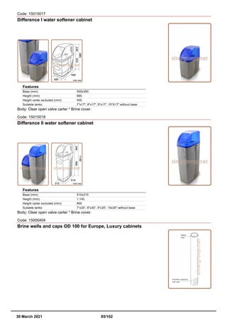 Code: 15015017
Difference I water softener cabinet
Features
Base (mm): 500x300
Height (mm): 685
Height carter excluded (mm): 455
Suitable tanks: 7"x17", 8"x17", 9"x17", 10"X17" without base
Body: Clear open valve carter * Brine cover.
Code: 15015018
Difference II water softener cabinet
Features
Base (mm): 510x315
Height (mm): 1.140
Height carter excluded (mm): 900
Suitable tanks: 7”x35”, 8”x35”, 9”x35”, 10x35" without base
Body: Clear open valve carter * Brine cover.
Code: 15000404
Brine wells and caps OD 100 for Europe, Luxury cabinets
30 March 2021 85/102
 