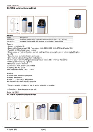Code: 15015011
CLY MINI water softener cabinet
Variants
Code Description
15015011-01 CLY water softener cabinet Super MINI White, LP Cover, CLY blue (LAST PIECES)
15015011-02 CLY water softener cabinet MINI white, salt lid, CLY blue for LOGIX controller
Features
• Modern innovative style
• Designed for Siata valves V132, Fleck valves 4600, 5000, 5600, 6600, 6700 and Autotrol 255
• Available for 18 inches pressure vessels
• Direct access to the timer functions and salt loading without removing the cover, but simply by lifting the
cover lid
• Bespoke cover and cabinet colors on request
• Blow-molded cabinet with injection-molded cover
• Molded feature allowing fitting a baseless pressure vessel at the bottom of the cabinet
• ROHS certified colouring pigments
• Alimentary certified materials
• Dimensions in cm (HxLxP) 68x31x42,5
• Capacity (1st fill)* kg: 25
• For pressure Vessels: 7"x17" - 8"x18"
Materials
• Cabinet: high density polyethylene
• Salt lid: polystyrene
• Cover CLY: shockproof polystyrene
• Transparent lid cover: cristal polystyrene
* Capacity of salt is indicated for first fill, and is subjected to variation
>>Exploded<< (Downloadable on-line only)
Code: 15015012
CLY MIDI water softener cabinet
30 March 2021 87/102
 