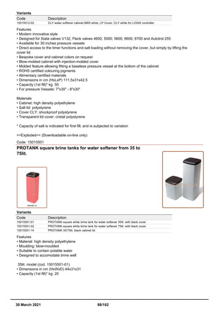 Variants
Code Description
15015012-02 CLY water softener cabinet MIDI white, LP Cover, CLY white for LOGIX controller
Features
• Modern innovative style
• Designed for Siata valves V132, Fleck valves 4600, 5000, 5600, 6600, 6700 and Autotrol 255
• Available for 30 inches pressure vessels
• Direct access to the timer functions and salt loading without removing the cover, but simply by lifting the
cover lid
• Bespoke cover and cabinet colors on request
• Blow-molded cabinet with injection-molded cover
• Molded feature allowing fitting a baseless pressure vessel at the bottom of the cabinet
• ROHS certified colouring pigments
• Alimentary certified materials
• Dimensions in cm (HxLxP) 111,5x31x42.5
• Capacity (1st fill)* kg: 50
• For pressure Vessels: 7"x30" - 8"x30"
Materials
• Cabinet: high density polyethylene
• Salt lid: polystyrene
• Cover CLY: shockproof polystyrene
• Transparent lid cover: cristal polystyrene
* Capacity of salt is indicated for first fill, and is subjected to variation
>>Exploded<< (Downloadable on-line only)
Code: 15015501
PROTANK square brine tanks for water softener from 35 to
75lit.
Variants
Code Description
15015501-01 PROTANK square white brine tank for water softener 35lit. with black cover
15015501-02 PROTANK square white brine tank for water softener 75lit. with black cover
15015501-14 PROTANK 35/75lit. black cabinet lid
Features
• Material: high density polyethylene
• Moulding: blow-moulded
• Suitable to contain potable water
• Designed to accomodate brine well
35lit. model (cod. 15015501-01)
• Dimensions in cm (HxWxD) 44x31x31
• Capacity (1st fill)* kg: 20
30 March 2021 88/102
 