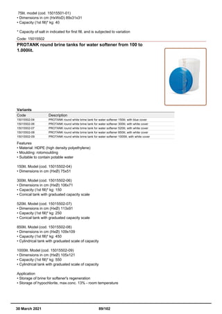 75lit. model (cod. 15015501-01)
• Dimensions in cm (HxWxD) 89x31x31
• Capacity (1st fill)* kg: 40
* Capacity of salt in indicated for first fill, and is subjected to variation
Code: 15015502
PROTANK round brine tanks for water softener from 100 to
1.000lit.
Variants
Code Description
15015502-04 PROTANK round white brine tank for water softener 150lit. with blue cover
15015502-06 PROTANK round white brine tank for water softener 300lit. with white cover
15015502-07 PROTANK round white brine tank for water softener 520lit. with white cover
15015502-08 PROTANK round white brine tank for water softener 850lit. with white cover
15015502-09 PROTANK round white brine tank for water softener 1000lit. with white cover
Features
• Material: HDPE (high density polyethylene)
• Moulding: rotomoulding
• Suitable to contain potable water
150lit. Model (cod. 15015502-04)
• Dimensions in cm (HxØ) 75x51
300lit. Model (cod. 15015502-06)
• Dimensions in cm (HxØ) 106x71
• Capacity (1st fill)* kg: 150
• Conical tank with graduated capacity scale
520lit. Model (cod. 15015502-07)
• Dimensions in cm (HxØ) 113x91
• Capacity (1st fill)* kg: 250
• Conical tank with graduated capacity scale
850lit. Model (cod. 15015502-08)
• Dimensions in cm (HxØ) 109x109
• Capacity (1st fill)* kg: 450
• Cylindrical tank with graduated scale of capacity
1000lit. Model (cod. 15015502-09)
• Dimensions in cm (HxØ) 105x121
• Capacity (1st fill)* kg: 550
• Cylindrical tank with graduated scale of capacity
Application
• Storage of brine for softener's regeneration
• Storage of hypochlorite, max.conc. 13% - room temperature
30 March 2021 89/102
 