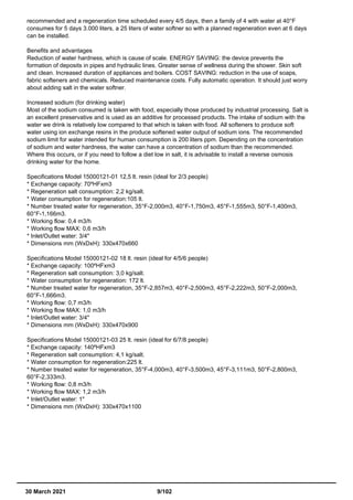 recommended and a regeneration time scheduled every 4/5 days, then a family of 4 with water at 40°F
consumes for 5 days 3.000 liters, a 25 liters of water softner so with a planned regeneration even at 6 days
can be installed.
Benefits and advantages
Reduction of water hardness, which is cause of scale. ENERGY SAVING: the device prevents the
formation of deposits in pipes and hydraulic lines. Greater sense of wellness during the shower. Skin soft
and clean. Increased duration of appliances and boilers. COST SAVING: reduction in the use of soaps,
fabric softeners and chemicals. Reduced maintenance costs. Fully automatic operation. It should just worry
about adding salt in the water softner.
Increased sodium (for drinking water)
Most of the sodium consumed is taken with food, especially those produced by industrial processing. Salt is
an excellent preservative and is used as an additive for processed products. The intake of sodium with the
water we drink is relatively low compared to that which is taken with food. All softeners to produce soft
water using ion exchange resins in the produce softened water output of sodium ions. The recommended
sodium limit for water intended for human consumption is 200 liters ppm. Depending on the concentration
of sodium and water hardness, the water can have a concentration of sodium than the recommended.
Where this occurs, or if you need to follow a diet low in salt, it is advisable to install a reverse osmosis
drinking water for the home.
Specifications Model 15000121-01 12,5 lt. resin (ideal for 2/3 people)
* Exchange capacity: 70ºHFxm3
* Regeneration salt consumption: 2,2 kg/salt.
* Water consumption for regeneration:105 lt.
* Number treated water for regeneration, 35°F-2,000m3, 40°F-1,750m3, 45°F-1,555m3, 50°F-1,400m3,
60°F-1,166m3.
* Working flow: 0,4 m3/h
* Working flow MAX: 0,6 m3/h
* Inlet/Outlet water: 3/4"
* Dimensions mm (WxDxH): 330x470x660
Specifications Model 15000121-02 18 lt. resin (ideal for 4/5/6 people)
* Exchange capacity: 100ºHFxm3
* Regeneration salt consumption: 3,0 kg/salt.
* Water consumption for regeneration: 172 lt.
* Number treated water for regeneration, 35°F-2,857m3, 40°F-2,500m3, 45°F-2,222m3, 50°F-2,000m3,
60°F-1,666m3.
* Working flow: 0,7 m3/h
* Working flow MAX: 1,0 m3/h
* Inlet/Outlet water: 3/4"
* Dimensions mm (WxDxH): 330x470x900
Specifications Model 15000121-03 25 lt. resin (ideal for 6/7/8 people)
* Exchange capacity: 140ºHFxm3
* Regeneration salt consumption: 4,1 kg/salt.
* Water consumption for regeneration:225 lt.
* Number treated water for regeneration, 35°F-4,000m3, 40°F-3,500m3, 45°F-3,111m3, 50°F-2,800m3,
60°F-2,333m3.
* Working flow: 0,8 m3/h
* Working flow MAX: 1,2 m3/h
* Inlet/Outlet water: 1"
* Dimensions mm (WxDxH): 330x470x1100
30 March 2021 9/102
 