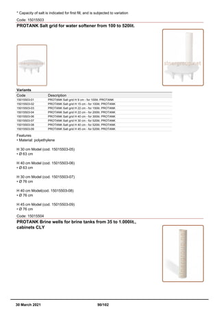 * Capacity of salt is indicated for first fill, and is subjected to variation
Code: 15015503
PROTANK Salt grid for water softener from 100 to 520lit.
Variants
Code Description
15015503-01 PROTANK Salt grid H 9 cm - for 100lit. PROTANK
15015503-02 PROTANK Salt grid H 15 cm - for 100lit. PROTANK
15015503-03 PROTANK Salt grid H 22 cm - for 150lit. PROTANK
15015503-04 PROTANK Salt grid H 22 cm - for 200lit. PROTANK
15015503-06 PROTANK Salt grid H 40 cm - for 300lit. PROTANK
15015503-07 PROTANK Salt grid H 30 cm - for 520lit. PROTANK
15015503-08 PROTANK Salt grid H 40 cm - for 520lit. PROTANK
15015503-09 PROTANK Salt grid H 45 cm - for 520lit. PROTANK
Features
• Material: polyethylene
H 30 cm Model (cod. 15015503-05)
• Ø 63 cm
H 40 cm Model (cod. 15015503-06)
• Ø 63 cm
H 30 cm Model (cod. 15015503-07)
• Ø 76 cm
H 40 cm Model(cod. 15015503-08)
• Ø 76 cm
H 45 cm Model (cod. 15015503-09)
• Ø 76 cm
Code: 15015504
PROTANK Brine wells for brine tanks from 35 to 1.000lit.,
cabinets CLY
30 March 2021 90/102
 